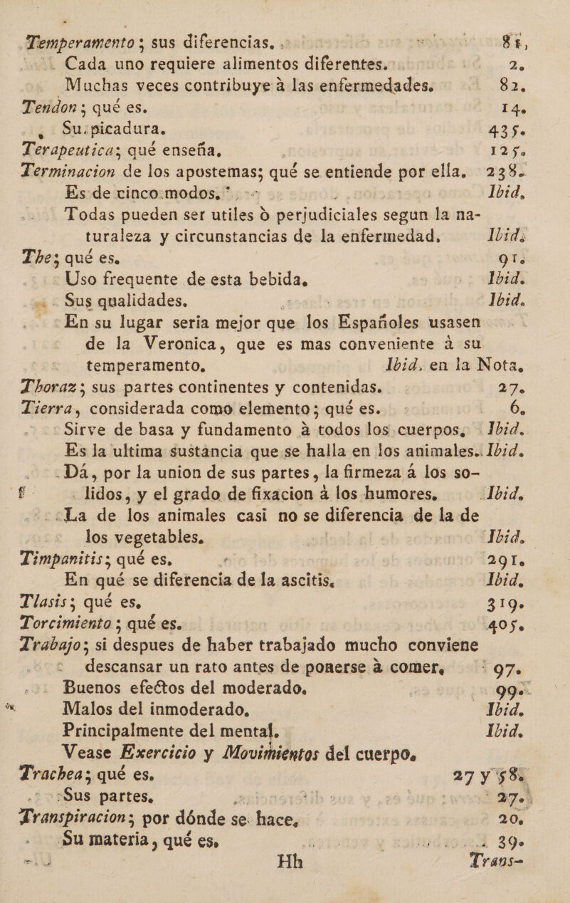 Temperamento ; sus diferencias. &gt; a, -. Cada uno requiere alimentos diferentes. Mi Muchas veces contribuye a las enfermedades. - 0 EM Tendon ; qué es. 14. ¿: $u «picadura. 435. Terapeutica; aye enseña, LÉ Terminación de los pol qué se entiende poe ella, 238. Es de cinco.modos, *.. LPS Ibid, Todas pueden ser bil O perjudiciales segun la na- turale za y circunstancias de la enfermedad, Ibid. The; qué es. 91. Uso frequente de esta pea 1bid. - Sus qualidades. 10:d, En su lugar seria mejor que des ica usasen de la Veronica, que es mas conveniente a su temperamento, Ibid, en la Nota, T'horaz; sus partes continentes y contenidas. 27. Tierra, considerada como elemento ; qué es. A Sirve de basa y fundamento a todos los cuerpos, 1bid, Es la ultima sustancia quese halla en los animales.. Ibid. .Da, por la union de sus partes, la firmeza a los so- £- —-lidos, y el grado de fixacion a los humores, .Joid, ¿La de los animales casi no se diferencia de la de los vegetables, E | ? Jbid. Timpanitis; qué es, : | 1291. En qué se diferencia de la ascitis, Ibid, Tlasis; qué es, 319» Torcimiento ; qué es. LA 101405. Trabajo; si despues de haber trabajado mucho conviene descansar un rato antes de ponerse a comer, “97. ... Buenos efectos del moderado. | 99-. As Malos del inmoderado., Jbid, Principalmente del mental. Ibid, Vease Exercicio y Movimientos del cuerpo, Trachea; qué es. 27 y 58 Aus partes, bo aa a up o retiros por dónde se nr | 20 Su materia , qué es, ato ¿e xouedworA 39. Y Hh | Trans-