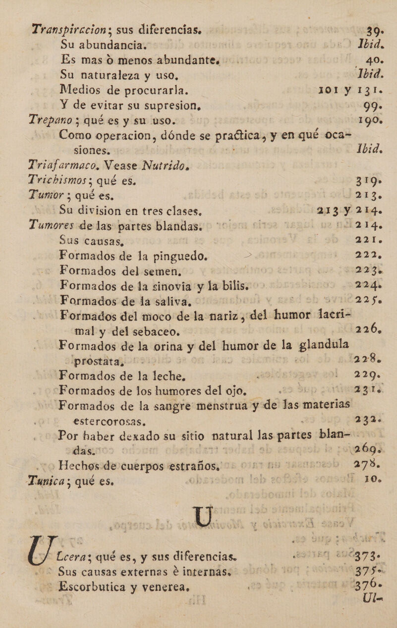 Transpiracion; sus diferencias. 39» Su abotdamata | «2 Ibid. Es mas O menos abundante. 40. Su naturaleza y uso, Ibid. Medios de procurarla. 101 y 131. Y de evitar su supresion, 99» Trepano ; qué es y su uso. 190» Como operacion, dónde se pain y en qué oca- siones, Ibid. Triafarmaco, Vease Nutrido. Trichismos qué es, 319» Tumor ; qué es, | EEN o Sh division en tres clases, 213 y 214. ion de las partes blandas. 2. Pao 42 12.14. Sus causas, 50 221. Formados de la cingiedo. &gt; - 222, Formados del semen, | q Formados de la sinovia y la bilis. E | 224» Formados de la saliva. | 0 2h 5vn6225 Formados del moco de la nariz, dá humor lacri- mal y del sebaceo. 226, Formados de la orina y del humor de la poe «prostata, 2.0 Ss 228, Formados de la les 0 er Al Formados de los humores del ojo, A E Formados de la sangre menstrua y de las materias | estercorosas, 232. Por haber dexado su sitio tierno las pabtas blan-. dasios : 2 269. : o Hechos de cuerpos estraños., 2050 es 27. Tanica; ¿ qué es. 0) mn leb: 2 20D JO. | Lcera; qué es, y sus diferencias. AA AS : Sus causas externas 6 internas. 000 dela Lac - Escorbutica y venerea. E | 1 a ig76. dl dE Ul=