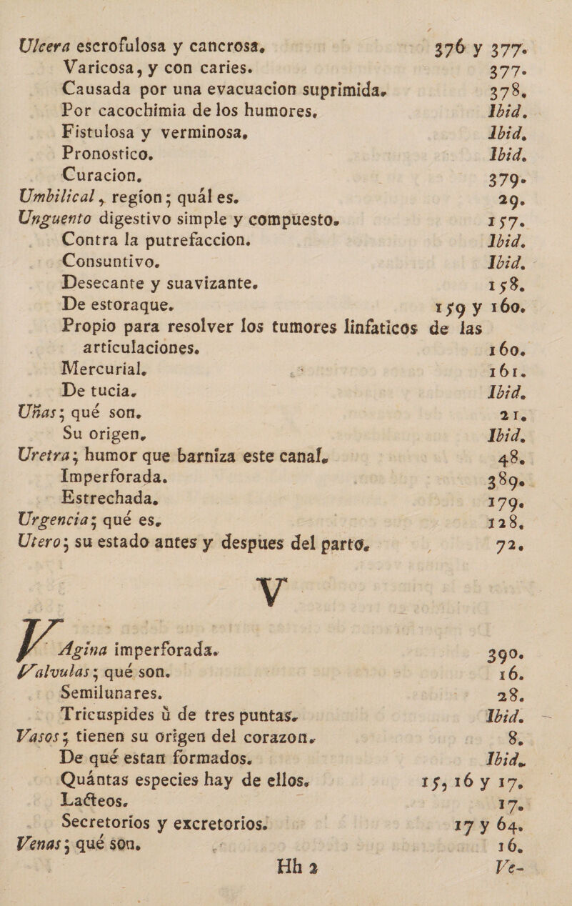 Ulcera escrofulosa y cancrosa. Varicosa, y con caries. Causada por una evacuación suprimida. Por cacochimia de los humores. Fistulosa y verminosa, Pronostico. Curacion. Umbilical , region; quál es. Unguento digestivo simple y compúesto. Contra la putrefaccion. Consuntivo. Desecante y suavizante. De estoraque. 390:y 377. 877» 378, Ibid. 1bid. Ibid. 379- 29. 157. 10:d. 10:d. 158. 159 y 160, articulaciones, Mercurial. De tucia. Uñas; qué son. Su origen, Uretra; humor que barniza este canal, Imperforada. Estrechada. Urgencia; qué es. Utero; su estado antes y despues del parto. V | - Agína imperforada. Valvulas; qué son. Semilunares. Tricuspides ú de tres puntas. Vasos; tienen su orígen del corazon. - De qué estan formados. - Quántas especies hay de ellos, Lacteos. Secretorios y excretorios. Venas; qué son. Hha 160. 161. Ibid. 21. Ibid, 48 389. 179. 128, 72 0 390. 16. 28. 1b:d. 8. 1b3d., ya 17 y Ó4, 16, Ve-