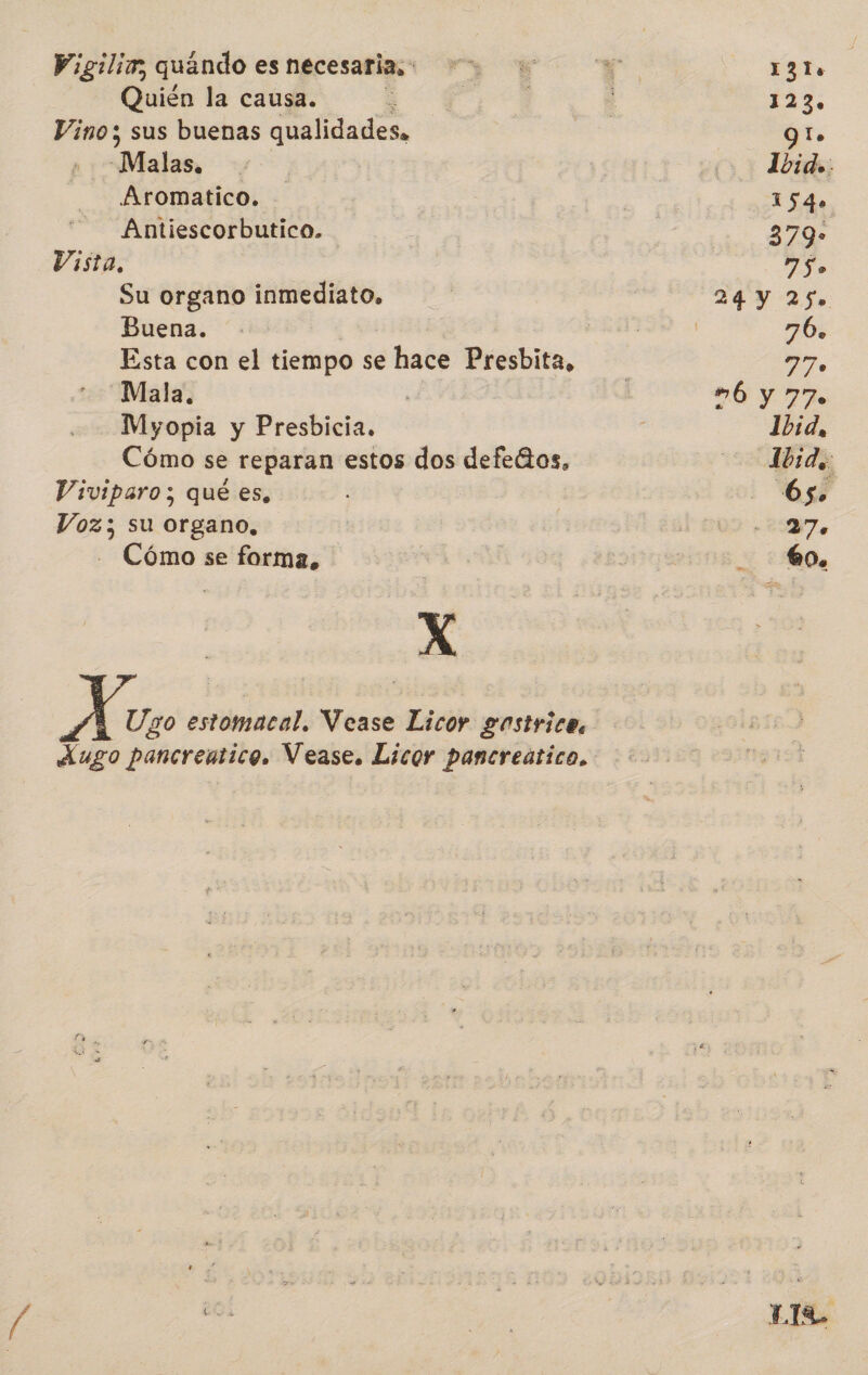 Wigilim, quándo es necesaria, Quién la causa. | Vino; sus buenas qualidades, Dates; Aromatico. Antiescorbutico. Vista, Su organo inmediato. Buena. Mala. Myopia y Presbicia. Cómo se reparan estos dos defeGos, Viviparo; qué es, Voz; su organo, - Cómo se forma, X de Ugo estomacal. Vease Licor gastrica, Xugo pancreatico. Vease. Licor pancreático, 1310 La 9 lo 1540 379* 750 70. 770 Ó y 770 Ibid, ad 7 00. La.