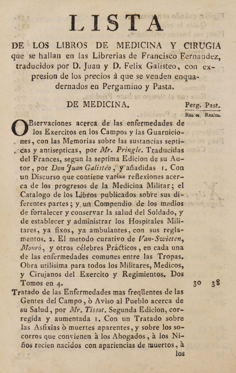 LISTAS: DE LOS LIBROS DE MEDICINA Y CIRUGIA que se hallan en las Librerias de Francisco Fernandez, traducidos por D, Juan y D, Felix Galisteo, con ex- presion de los precios a que se venden enqua- dernados en erp y Pasta. DE MEDICINA. — Perg. Past. e Rea:os, Realeso servaciones acerca de las enfermedades de los Exercitos en los Campos y las Guarnicio- . mes, con las Memorias sobre las sustancias septi= ¿Cas y antisepticas, por MMr. Pringle. Traducidas del Frances, segun la septima Edicion de su Au- tor, por Don Juan Galistéo y y añadidas 1. Con - un Discurso que contiene varias reflexiones acer— ca de los progresos de la Medicina Militar; el Catalogo de los Libros publicados sobre sus di= ferentes partes; y un Compendio de los medios de fortalecer y conservar la salud del Soldado, y de establecer y administrar los Hospitales Mili- tares, ya fixos, ya ambulantes, con sus regla- mentos, 2. El metodo curativo de Van-Swieten, Monró, y otros célebres Praéticos , en cada una de las enfermedades comunes entre las Tropas. Obra utilisima para todos los Militares, Medicos, y Cirujanos del Exercito y Regimientos. Dos Tomos en 4. 30 38 Tratado de las Enfermedades mas freqientes de las Gentes del Campo, 0 Aviso al Pueblo acerca de su Salud, por Mr. Tissot. Segunda Edicion, cor- regida y aumentada 1. Con un Tratado sobre las Asfixias O muertes aparentes, y sobre los so- corros que convienen a los Ahogados , a los Ni- ños recien nacidos con apariencias de muertos, a los