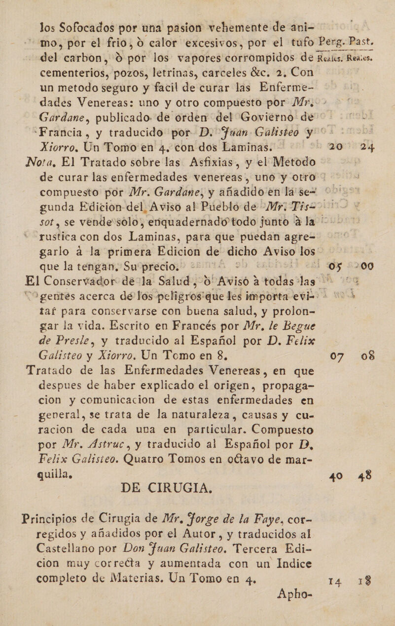 los Sofocados por una pasion vehemente de ani- | mo, por el frio, 0 calor excesivos, por el tufo Perg. Past. del carbon, 9 por los vapores ¿dtrorapidóL de Reales, Reaies. cementerios, pozos, letrinas, carceles Éc. 2, Con un metodo seguro y facil de curar las Enferme- dades Venereas: uno y otro compuesto por Mr, - Gardane, publicado. de orden del Goviérno de “Francia, y traducido por D. fuan Galisteo 0 Xiorro. Un Tomo en 4. con dos Laminas. — 220 24 No!a, El Tratado sobre las Asfixias, y el Metodo de curar las enfermedades venereas , uno y otro * compuesto por Mr. Gardane, y añadido en lá se= “&gt; gunda Edicion-del. Aviso al Pueblo de Mr. Tis2 &gt; - sor, se vende“solo, enquadernado'todo junto 4 la rustica con dos Laminas, para que puedan agre= garlo a la primera Edicion de pra elect los que la tengan. Su precio. +. : 05 200 El Conservador de la Salud ,-0' bAISO 2 a eds: las 99 “O gentes acerca de los seña rr que les importa evi=- &gt; taf para conservarse con buena salud, y prolon- gar la vida. Escrito en Francés por Mr, le Begue de Presle, y traducido al Español por D. Felix Galisteo y Xiorro. Un Tomo en 8, 07 08 Tratado de las Enfermedades Venereas, en que despues de haber explicado el origen, propaga- cion y comunicacion de estas enfermedades en geveral, se trata de la naturaleza, causas y cu- racion de cada una en particular. Compuesto por Mr. ÁAstruc, y traducido al Español por PB, Felix Galisteo. Quatro Tomos en octavo de mar- quilla, 40 48 : DE CIRUGIA, Principios de Cirugia de Mr, Forge de la Faye, cor- regidos y añadidos por el Autor, y traducidos al Castellano por Don Juan Galisteo, Tercera Edi- cion muy correéta y aumentada con un Indice completo de Materias. Un Tomo en 4. Pa mb Apho-