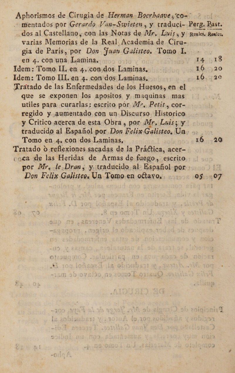 Aphoriimos, de Cirugia de Herman Boerhaave;'co=' — mentados por Gerardo Van-Siwieten , y dar. Perg. Past. dos al Castellano, con las Notas de My, Luis, y Reales. Renles. varias Memorias de la Real. Academia de Ci | gia de París, por Don Fuan Galisteo, Tomo I, en 4. con una Lamina. o 18 Idem: Tomo IL, en 4, con.dos Laminas, d 16.20 Idem: Tomo IL. en 4. con dos Laminas. 16.20 Tratado de las Enfermedades de los Huesos, en el que se exponen los apositos y maquinas mas utiles para curarlas: escrito por Mr, Petit, cor- regido y aumentado con un- Discurso Historico y Critico acerca de esta Obra , por Mr, Luis; y traducido al Español por Don Felix. Galisteo, Un; &lt;-&gt; Tomo en 4. con dos Laminas, 16 .20 Tratado 0 reflexiones sacadas de la Práética, acer- vaca de las Heridas de Armas de fuego, escrito por Mr, .le.Dran, y.:traducido al Español por - 13 Don Felix Galisteo. Un Tomo en oítavo.. : 05:07