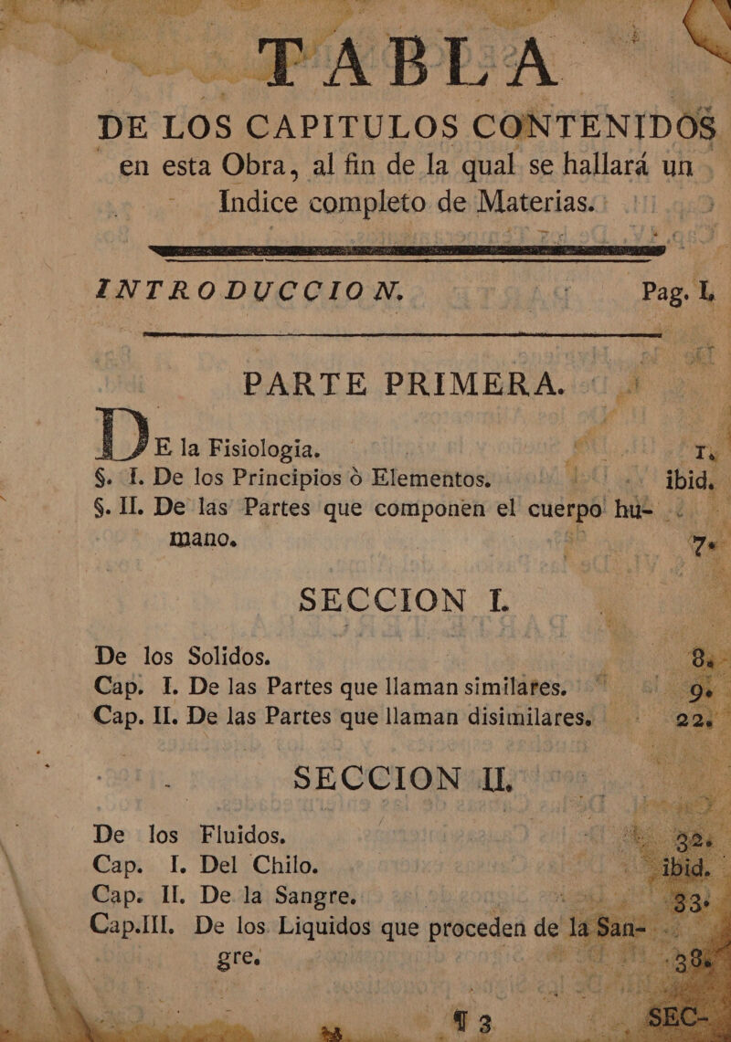 ON TENIDOS. en esta Obra, al fin de la qual se hallará un &gt; ? Indice completo de Materias. — INTRODUCCION, A pad PARTE PRIMERA. 0 |) E la Fisiologia. | Do A S. E. De los Principios 9 Elementos. 120 ia ibid. $. lL. De las Partes que componen el E he io mano. | | Mea e SECCION LE Wa De los Solidos. Cap. 1. De las Partes que llaman similares. - Cap. I. De las Partes que llaman disimilares. &gt; SECCION 1, De los Fluidos. Cap. I. Del Chilo. e: Il. De la Saa