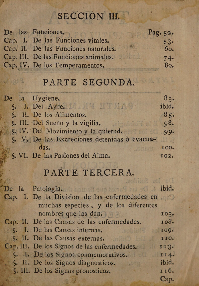 ISEGCIONSIMA | ALA ancionss &gt; Lo Page $0. De las Funciones vitales. NO. De las Funciones naturales. 60. . De las Funciones animales. 74 . De as ASORSTAMEnios. 80. PARTE SEGUNDA. . Hygiene.. 83. l. Del Ayres. ibid. . De los Alimentos. ¿e5 : Del Sueño y la vigilia. 98. . Del Movimiento y la quietud. 99. .: De-las Excreciones detenidas O evacua- - das. | 100. . De las Pasiones del Alma. 102, PARTE TERCERA. Patologia. | : ibid. . De la Division de lás «enfermedades en . * muchas cb , y de los diferentes - nombres que las dán.' 103» IL. De las Causas de las enfermedades. 108. I. De las Causas internas. 109». . De las Causas externas. 110. . De los Signos de las enfermedades. 113- . -L De los Signos conmemorativos. 114. + De los Signos diagnosticos. ibid.