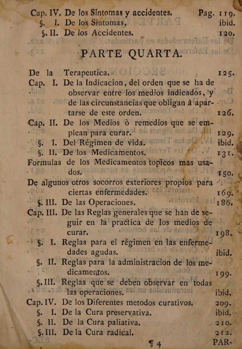 e $. IL, De los precidsntes Di nd PARTE QUARTA: De la Tera béucball 125» Cap. L Dela Indicacion, del orden que se ha de i observar entre los medios indicados,” y de las circunstancias que obligan á apar--' tarse de este orden. 126, Cap. II. De los Medios 0 remedios gue se ed plean para curar. | Ed S. TL Del Régimen de vida. Lage] $. IL. De los Medicamentos, Formulas de los Aclanindi godos” ER dos: eS algunos otros socorros exteriores propios: para «q Ea ciertas enfermedades. + 0% as USa= Sta bo 3 $. TIT. De las Operaciones. guir en la practica SA pte medios de 24 ¡0 curar, : +'S. LI. Reglas para el régimen en las enferme: ] dades agudas. | | S. IL Reglas para la administracion En os mes 35% A dicamentos. | S. III. Reglas que se: deben obser en odas. 19 OCIO, POR RON ROTO a Cap. IV. De los Diferentes metodos ctracivodó $. I. Dela Cura preservativa. . S. II. De la Cura paliativa. -S.IIL. Dela Cura radical.