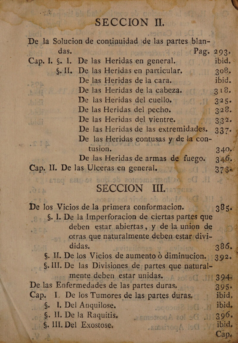 , A ABE CCION Tess De la Solucion de continuidad «de las partes blan- das. É, Pag. 293» Cap. L $. L De las Heridas en general. ibid. &gt; S. 1. De las Heridas en particular. De las Heridas de la cara. De las Heridas de la cabeza. De las Heridas del cuello. De las Heridas del pecho. De las Heridas del vientre. De las Heridas de las extremidad De las Heridas contusas y: de la tusion. Cap. 1I. De las Ulceras en general. SECCION IL. De los Vicios de la iaa conformación. Y 5. 1. De la Imperforacion de ciertas partes que deben estar abiertas, y de la union de otras que naturalmente deben. estar: divi didas. $. H. De los Vicios de aumento 9 diminucion..:: % S. III, De las Divisiones de: partes que natural se . mente deben estar unidas... 2 ¿des De las Enfermedades de las partes duras. Cap. LI De los Tumores de las: partes duras. S.L Del Anquilose. 0 NM A8&gt; 1 De la Raquilih. o astpror AO $ IL Ed Exostose,