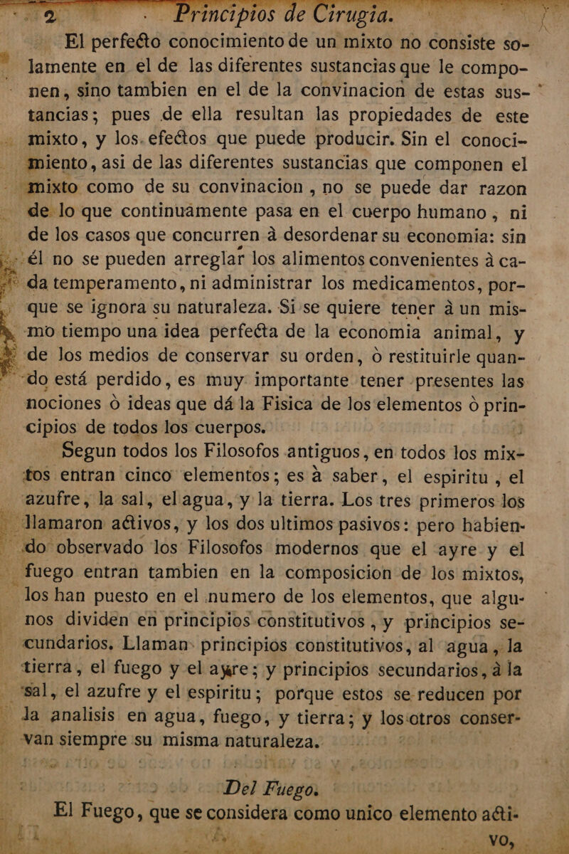 El perrito conocimiento de un mixto no consiste so- lamente en el de las diferentes sustancias que le compo- nen, sino tambien en el de la convinacion de estas sus- * tancias; pues de ella resultan las propiedades de este mixto, y los. efeétos que puede producir. Sin el conoci- cal: asi de las diferentes sustancias que componen el mixto como de su convinacion , no se puede dar razon de lo que continuamente pasa en el cuerpo humano, ni de los casos que concurren á desordenar su economia: sin + él no se pueden arreglar los alimentos convenientes á ca- * da temperamento, ni administrar los medicamentos, por- que se ignora su naturaleza. Sise quiere tener aun mis- h mo tiempo una idea perfeéta de la economia animal, y % de Jos medios de conservar su orden, o restituirle quan- do está perdido, es muy. importante tener. presentes las nociones O ideas que dá la Fisica de los elementos ó prin- cipios de todos los cuerpos. 03 Segun todos los Filosofos antiguos, en todos los mix- tos entran cinco elementos; es á saber, el espiritu , el azufre, la sal, el agua, y la tierra. Los tres primeros los - Hlamaron aétivos, y los dos ultimos pasivos: pero habien- á do observado los Filosofos modernos que el ayre y el _ fuego entran tambien en la composicion de los mixtos, los han puesto en el numero de los elementos, que algu- nos dividen en principios constitutivos , y principios se- cundarios. Llaman: principios constitutivos, al agua ” la tierra, el fuego y el are; y principios secundarios, a la | ee el azufre y el espiritu; porque estos se reducen por 3 la analisis en agua, fuego, y tierra; y los: “otros conser- de van. pros su misma meca gli Ica as | ; “Del Pa | El Fuego, que se considera « como unico elenieñto acti.