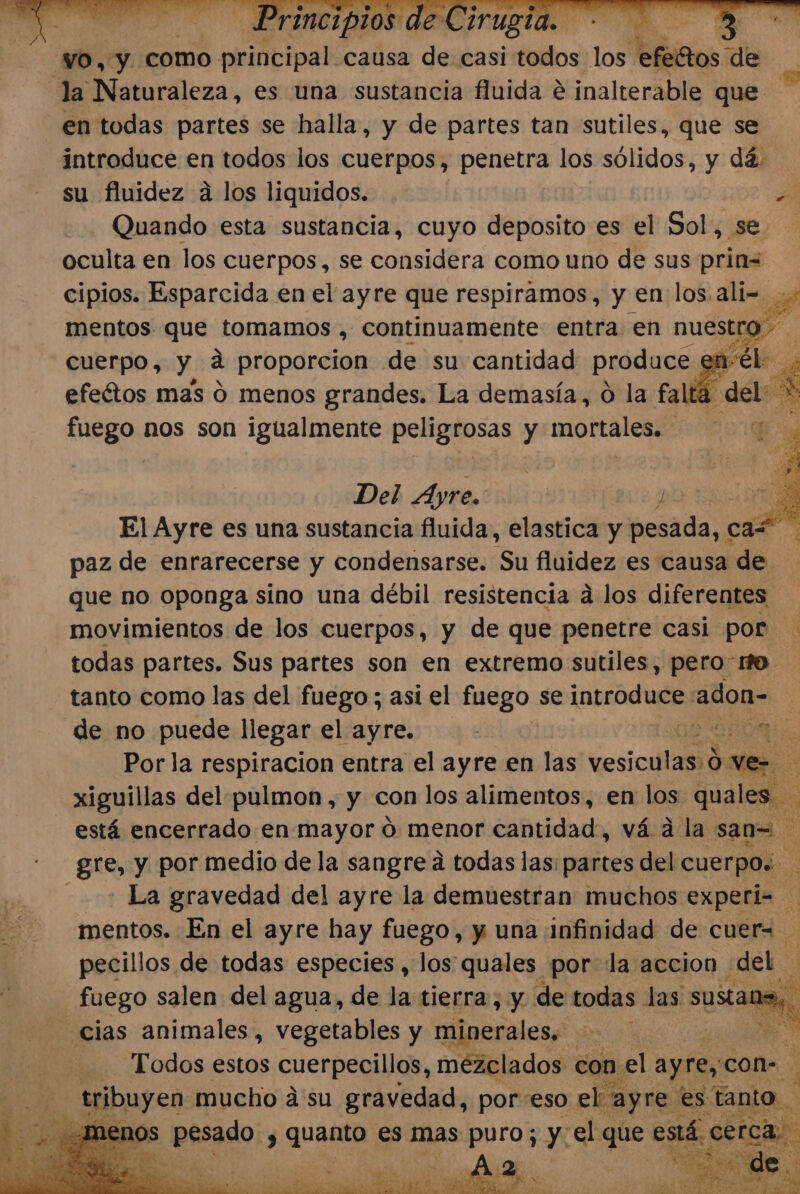 NO, y como pristipal causa deyensi fil los tefettos de % Naturaleza, es una sustancia fluida e inalterable que: en todas partes se halla, y de partes tan sutiles, que se introduce en todos los cuerpos, penetra los sólidos, y dá. su fluidez a los liquidos. | Quando esta sustancia, cuyo deposito es el Sol, se oculta en los cuerpos, se considera como uno de sus prin= cipios. Esparcida en el ayre que respiramos, y en los. ali=.. mentos que tomamos , continuamente entra en 7 fo cuerpo, y á proporcion de su cantidad produce efeótos mas 0 menos grandes. La demasía, O la falt , del: &gt; fuego nos son igualmente peligrosas y mortales. 7 p Del Ayre.: | y q El Ayre es una sustancia fluida, elastica y helada: car paz de enrarecerse y condensarse. Su fluidez es causa de que no oponga sino una débil resistencia a los diferentes movimientos de los cuerpos, y de que penetre casi por todas partes. Sus partes son en extremo sutiles, pero fo. tanto como las del fuego; asi el fuego se introduce adon- E de no puede llegar el ayre. a A e Por la respiracion entra el ayre en las cosita xiguillas del pulmon, y con los alimentos, en los quales. está encerrado en mayor 0 menor cantidad, vá a la san= gre, y por medio de la sangre á todas las: partes del cuerpos La gravedad del ayre la demuestran muchos experi= mentos. En el ayre hay fuego, y una infinidad de cuer= pecillos de todas especies , los: quales por la accion del fuego salen del agua, de la tierra, y de todas las suso cias animales, vegetables y minerales. cd