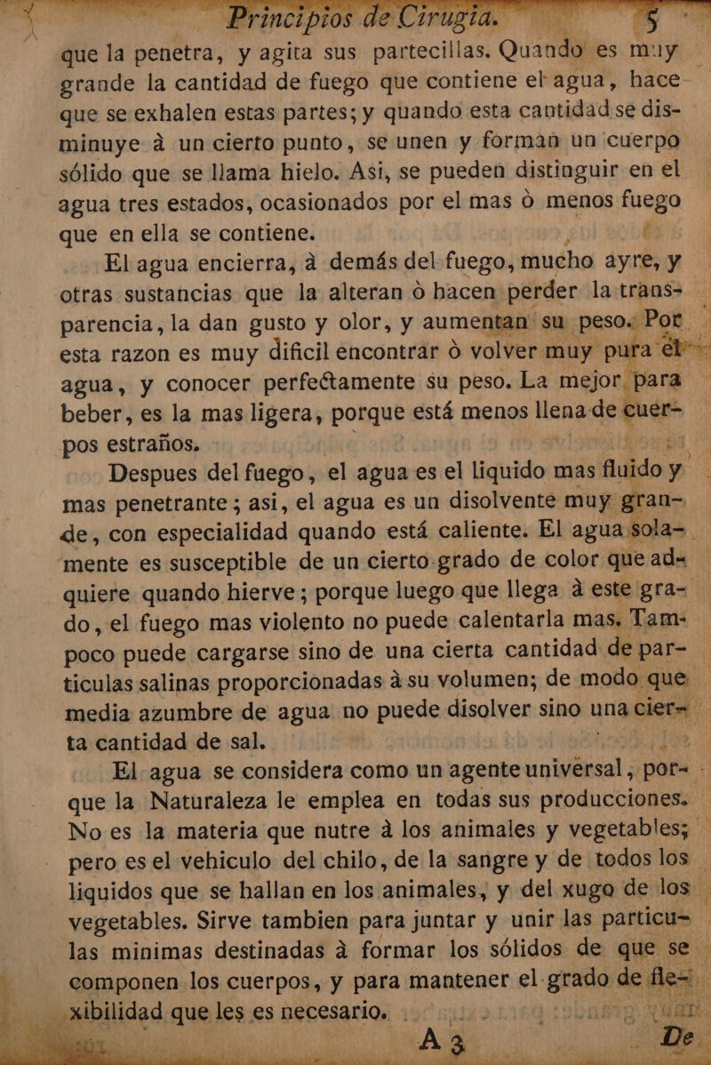 que la penetra, y agita sus pantacill as. Quando es m: 1y grande la cantidad de fuego que contiene el agua, hace que se exhalen estas partes; y quando esta cantidad se dis- minuye ád un cierto punto, se unen y formab un cuerpo sólido que se llama hielo. Asi, se pueden distinguir en el agua tres estados, ocasionados por el mas Ó menos fuego que en ella se contiene. És El agua encierra, a demás del fuego, mucho ayre, y otras sustancias que la alteran 0 hacen perder la trans= parencia, la dan gusto y olor, y aumentan: su peso. Por. E esta razon es muy dificil encontrar d volver muy pura éb-- agua, y conocer perfeétamente su peso. La mejor, Para beber, es la mas ligera, porque está menos llena de me pos estraños. Despues del fuego, el agua es el liisidos mas huido y mas penetrante ; asi, el agua es un disolvente muy. 3gran= de, con especialidad quando está caliente. El agua sola=. mente es ed de un cierto: e de color ape: ad= AN ta cantidad de sal. 1 El agua se considera como un agente universal, pora s que la Naturaleza le emplea en todas sus producciones. No es la materia que nutre á los animales y vegetables; pero es el vehiculo del chilo, de la sangre y de todos los liquidos que se hallan en los animales, y del xugo de los vegetables. Sirve tambien para juntar y unir las particu= las minimas destinadas a formar los sólidos de que se componen los cuerpos, y para mantener el. grado de ele Ss a