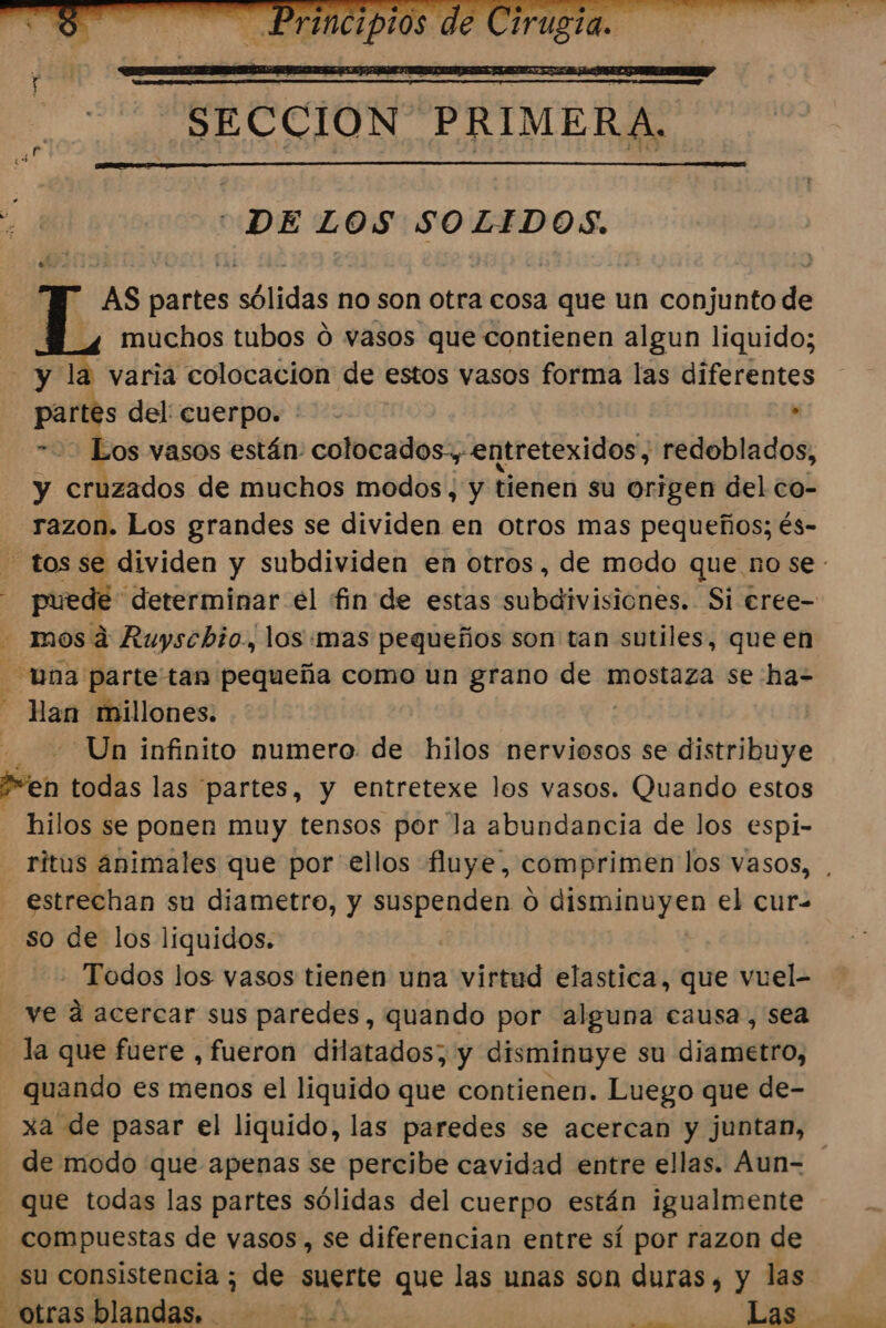 DELOS SOLIDOS. AS Nros sólidas no son otra cosa que un conjunto de muchos tubos d vasos que contienen algun liquido; varia colocacion de estos vasos forma las diferentes . partes del: cuerpo. : Los vasos están: colocados, entretexidos, redoblados, y enbandos de muchos modos, y tienen su origen del co- razon. Los grandes se dividen en otros mas pequeños; és- tos se dividen y subdividen en otros, de modo que no se - puedé determinar el fin de estas subdivisiones. Si €eree= - mos á Ruyschio., los mas pequeños son tan sutiles, que en na parte tan pequeña como un grano de mostaza se ha- Han millones. Un infinito numero de hilos nerviosos se distribuye Pen todas las partes, y entretexe los vasos. Quando estos hilos se ponen muy tensos por la abundancia de los espi- ritus animales que por ellos fluye, comprimen los vasos, estrechan su diametro, y suspenden 0 disminuyen el cur- so de los liquidos. Todos los vasos tienen una virtud elastica, que vuel- ve d acercar sus paredes, quando por alguna causa, sea la que fuere , fueron dilatados; y disminuye su diametro, quando es menos el liquido que contienen. Luego que de- xa de pasar el liquido, las paredes se acercan y juntan, - de modo que apenas se percibe cavidad entre ellas. Aun= que todas las partes sólidas del cuerpo están igualmente - compuestas de vasos, se diferencian entre sí por razon de Su consistencia ; de suerte que las unas son duras, y las. otras blandas. LA A A