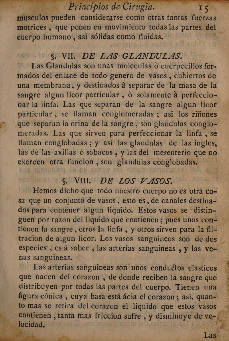 de Cirugia. si es A ps A Principios afústiios pueden considerarse como otras tantas fuerzas ¿cuerpo humano, asi ¿idear como fluidas, $. VIL”. DE LAS GLANDULAS. Las Glandulas son unas moleculas o cuerpecillos for- mados del enlace de todo genero de vasos , cubiertos de una membrana, y destinados a separar de la masa de la sangre algun licor particular , 0 solamente a perfeccio- particular, se llaman conglomeradas ; asi los riñones meradas. Las que sirven para perfeccionar la linfa , se llaman conglobadas ; y asi las glandulas de las ingles, exercen otra funcion ,son glandulas conglobadas. $. VIIL DE LOS VASOS. Hemos dicho que todo nuestro cuerpo no es otra co- sa que un conjunto de vasos, estó es, de canales destina- tracion de algun licor. Los vasos sanguineos son de dos especies, es á saber , las arterias sanguineas , y las ve= nas sanguineas. Las arterias sabguineas son unos -conduétos elasticos que nacen del corazon , de donde reciben la sangre que distribuyen: por todas las partes del cuerpo. Tienen uña figura cónica , cuya basa está ácia el corazon; asi, quan- to mas se retira del corazon el liquido que estos vasos