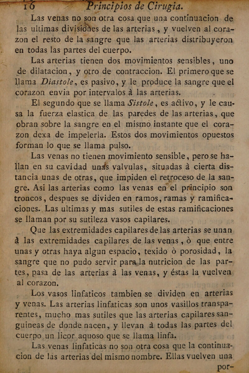 las ultimas divistones de las arterias , y vuelven al cora- zon el resto de la sangre que las arterias distribuyeron en todas las partes del cuerpo. Las arterias tienen dos movimientos sensibles, uno de dilatacion, y otro de contraccion. El primero que se llama Diastole, es pasivo, y le produce la sangre que el corazon envia por intervalos a las arterias. El segundo que se llama Sistole, es aétivo, y le cau- sa la fuerza elastica de las paredes de las arterias, que obran sobre la sangre en el mismo instante que el cora- zon dexa de impelerla. Estos dos movimientos opuestos forman lo que se llama pulso. Las venas no tienen movimiento sensible, pero se le. llan en su cavidad unds valvulas, situadas á cierta dis- tancia unas de otras, que impiden el retroceso de la san- gre. Asi las arterias como las venas en el principio son troncos, despues se dividen en ramos, ramas y ramifica- ciones. Las ultimas y mas sutiles de estas ramificaciones se llaman por su sutileza vasos capilares. Que las extremidades capilares delas arterias se unan á las extremidades capilares de las venas , O que entre unas y otras haya algun espacio, texido o porosidad, la sangre que no pudo servir para,la nutricion de las par- tes, pasa de las arterias a las venas, y éstas la vuelven . Los vasos linfaticos tambien se dividen en arterias y venas. Las arterias linfaticas son unos vasillos transpa- rentes, mucho mas sutiles que las arterias capilares san- guineas de donde nacen, y llevan a todas las partes del cuerpo un licor aquoso que se llama linfa. Las venas linfaticas no son otra cosa que la continua- cion de las arterias del mismo nombre. Ellas vuelven una -2 7