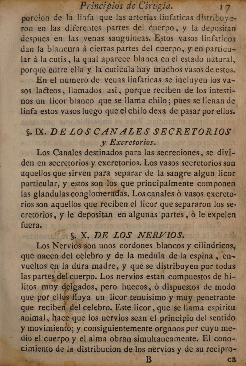 porción de la liofa que las arterias erica distribuye ron-en las diferentes partes del cuerpo, y la depositan despues en las venas sanguineas. Estos vasos linfaticos dan la blancura dá ciertas partes del cuerpo, y en particus lar á la cutis, la qual aparece blanca en el estado natural, porque entre ella y la cuticula hay muchos vasos de estos. En el numero de venas linfaticas se incluyen los va- sos laéteos, llamados asi, porque reciben de los intesti= nos un licor blanco que se llama chilo; pues se llenan de linfa estos vasos luego que el chilo dexa de pasar por ellos. $. IX. DELOS CANALES SECRETORIOS | y Excretorios. Los Canales destinados para las secreciones, se divi- den en secretorios y excretorios. Los vasos secretorios son aquellos que sirven para separar de la sangre algun licor particular, y estos son : los. que principaimente componen las glandulas conglomeradas. Los canales ó vasos excreto- rios son aquellos que reciben el licor que separaron los se- cretorios, y le depositan en ¡IB UYAs partes, 0 le expelen fuera. &gt; Sa X. DE LOS NERVIOS. dE Los a unos cordones blancos y cilindricos, que nacen del celebro y de la medula de:la espina , en- vueltos en la dura madre, y que se distribuyen por todas las partes del cuerpo. Los nervios estan compuestos de hi- litos. muy &lt; Igados, pero huecos, 0 dispuestos de modo que por ellos fluya un licor tenuisimo y muy penetrante que reciben, del celebro. Este licor, que se llama espiritu animal, hace: que los nervios sean el principio del sentido y oviaiendo: y consiguientemente organos por cuyo me- dio el cuerpo y el alma obran simultaneamente. El cono=. - cimiento de la distribucion de los nervios y de su recipro=