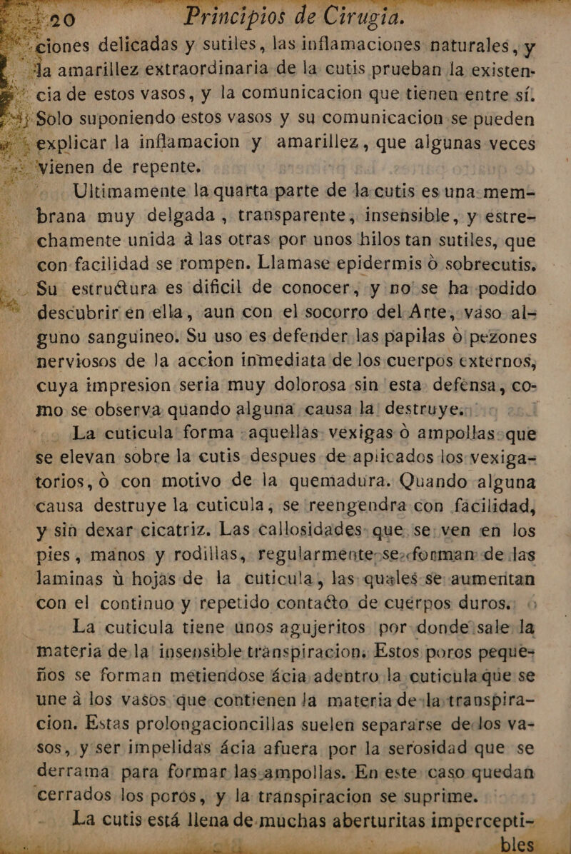 “ciones delicadas y sutiles, las ara cil naturales, y Los da amarillez extraordinaria de la cutis prueban la existen- - cia de estos vasos, y la comunicacion que tienen entre sí. ¿Solo suponiendo estos vasos y sy comunicacion se pueden explicar la inflamacion y amarillez, que algunas veces vienen de repente, Ultimamente la quarta parte de la.cutis es una. mem= brana muy delgada , transparente, insensible, y estre= - ¿chamente unida álas otras por unos hilos tan sutiles, que con facilidad se rompen. Llamase epidermis 0 sobrecutis, ho Su estruétura es dificil de conocer, y no' se ha podido descubrir en ella, aun con el socorro del Arte, vaso al= guno sanguineo. Su uso es defender. las papilas 0'pezones nerviosos de la accion inmediata de los cuerpos externos, mo se observa quando alguna causa la. destruyes. j | La cuticula forma aquellas vexigas 0 ampollas. que se elevan sobre la cutis despues de apiicados los: vexiga= “torios, 9 con motivo de la quemadura. Quando alguna causa destruye la cuticula; se reengendra con facilidad, y sin dexar cicatriz. Las callosidades- que. se: ven en los pies, manos y rodillas, regularmente-se»forman: de las laminas u hojas de la cuticula, las: quales-se: aumeritan con el continuo y repetido contaéto de cuérpos duros. La cuticula tiene unos agujeritos por donde'sale la materia de la' insensible transpiracion: Estos poros peque- ños se forman metiendose ácia adentro la cuticula que se une a los vasos que contienen la materia de: la transpira- cion. Estas prolongacioncillas suelen separarse delos va- , y ser impelidas ácia afuera por la serosidad que se derrama para formar las.ampollas. En este caso quedan cerrados los porós, y la transpiracion se suprime. - La cutis está ticas de: muchas aberturitas impercepti- j