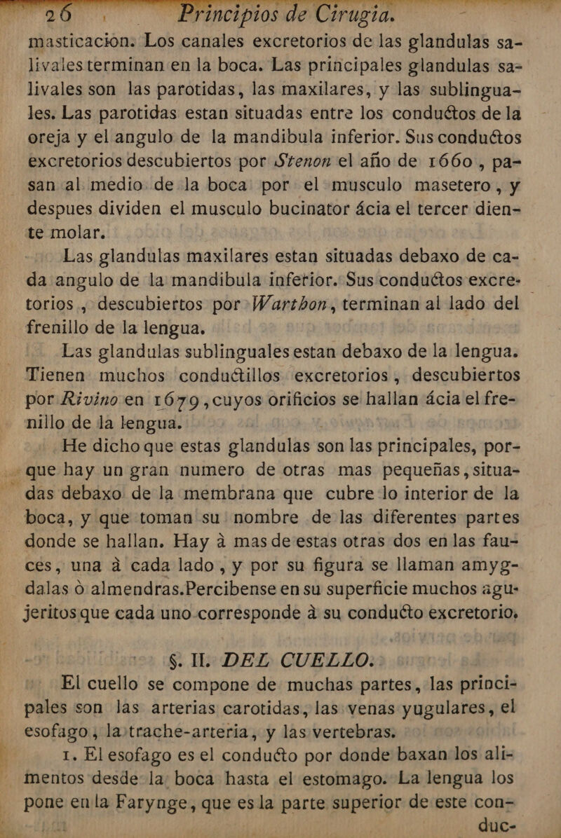 3 masticación. Los canales excretorios de las glandulas sa- livales terminan en la boca. Las principales glandulas sa= livales son las parotidas, las maxilares, y las sublingua- les. Las parotidas estan situadas entre los conductos de la oreja y el angulo de la mandibula inferior. Sus conductos excretorios descubiertos por Stenon el año de 1660, pa- san al medio de la boca por el musculo masetero, y te molar. Las glandulas maxilares estan situadas debaxo de ca- da angulo de la mandibula inferior. Sus conduétos excre- torios ., descubiertos por Warthon, terminan al lado del ' frenillo de la lengua. Las glandulas sublinguales estan debaxo de la lengua. Tienen muchos conduétillos excretorios, descubiertos por Rívino en 1679,cuyos orificios se hallan ácia el fre- nillo de la lengua. He dicho que estas elandulas son las principales, por- boca, y que toman su nombre de las diferentes partes donde se hallan, Hay a mas de estas otras dos en las fau- ces, una a cada lado , y por su figura se llaman amyg- dalas O pndle a Penbibresa en su superficie muchos agu- jeritos que cada uno corresponde a su conducto excretorio. $. IL. DEL CUELLO. | El cuello se compone de muchas partes, las princi- pales son las arterias carotidas, las venas yugulares, el esofago , la.trache-arteria, y las vertebras. 1. El esofago es el conduéto por donde baxan los ali- mentos desde: la: boca hasta el estomago. La lengua los PRES la Farynge, que esla parte superior de este con= duc-