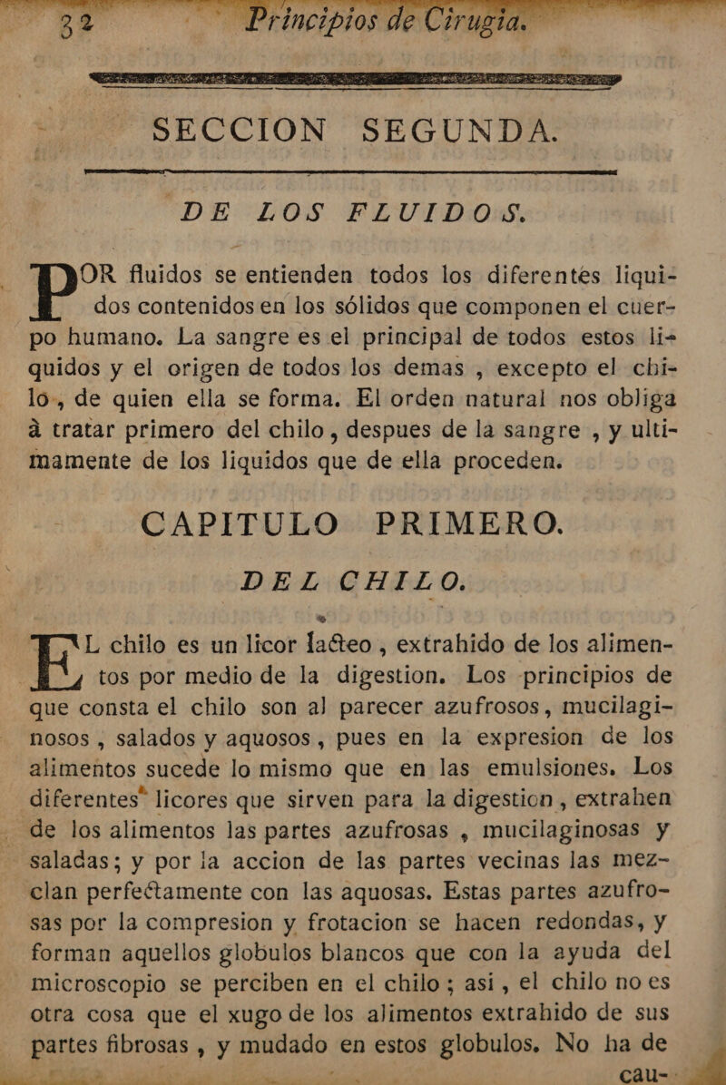 DE LOS FLUIDOS. OR fluidos se entienden todos los diferentes liqui- dos contenidos en los sólidos que componen el cuer- po humano. La sangre es el principal de todos estos li- quidos y el origen de todos los demas , excepto el cbi- lo, de quien ella se forma. El ordea natural nos obliga á tratar primero del chilo , despues de la sangre , y ulti- mamente de los liquidos que de ella proceden. CAPITULO PRIMERO. DEL CHILO. » | L chilo es un licor lafteo , extrahido de los alimen- E tos por medio de la digestion. Los principios de que consta el chilo son a) parecer azufrosos, mucilagi- nosos , salados y aquosos, pues en la expresion de los alimentos sucede lo mismo que en las emulsiones. Los diferentes” licores que sirven para la digestion , extrahen de los alimentos las partes azufrosas , mucilaginosas y saladas; y por la accion de las partes vecinas las Mmez- clan perfeftamente con las aquosas. Estas partes azufro- sas por la compresion y frotacion se hacen redondas, y forman aquellos globulos blancos que con la ayuda del - microscopio se perciben en el chilo ; así, el chilo no es otra cosa que el xugo de los alimentos extrahido de sus partes fibrosas , y ErApado. en estos globulos. No ha de &gt;