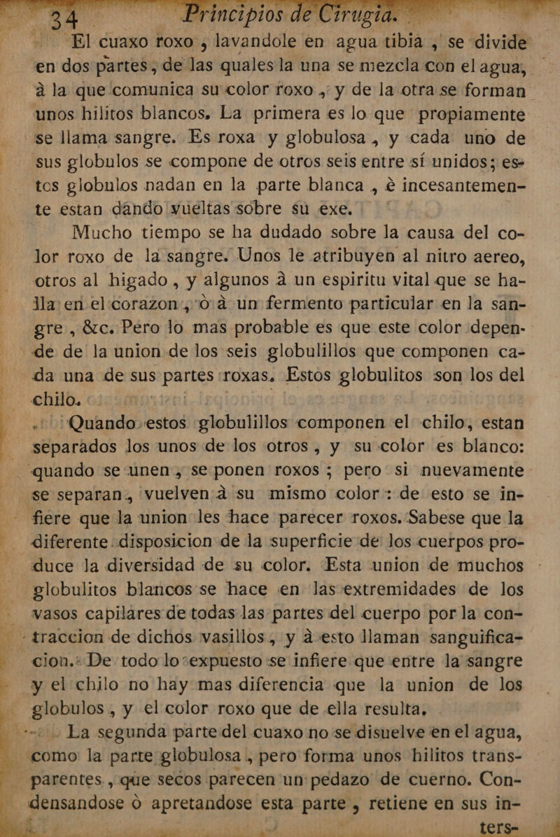 HAT ARAS 'en dos partes, de las quales la una se mezcla con el agua, Unos hilitos blancos. La primera es lo que propiamente se llama sangre. Es roxa y globulosa , y cada uno de tos globulos nadan en la parte blanca , € incesantemen- te estan dándo vueltas sobre su exe. ' Mucho tiempo se ha dudado sobre la causa del co- lor roxo de la sangre. Unos le atribuyen al nitro aereo, otros al higado , y algunos a un espiritu vital que se ha- Jla: en elcorazon, 0.4 un fermento particular en la san- da una de sus EpC roxas. Estos globulitos son los del chilo. ¿Quando estos globulillos componen el chilo, estan separados los unos de los otros , y su color es blanco: se separan. vuelven:a su mismo color: de esto se in- fiere que la union les hace parecer roxos. Sabese que la diferente disposicion de la superficie de los cuerpos pro- duce la diversidad de su color. Esta union de muchos globulitos blancos se hace en las extremidades de los vasos capilares de todas las partes del cuerpo por la con- cion.+ De todo loexpuesto se infiere que entre la sangre y el chilo no hay mas diferencia que la union de los globulos , y el color roxo que de ella resulta. - - La segunda parte del cuaxo no se disuelve en el agua, como la parte globulosa ., pero forma unos hilitos trans- parentes., que secos parecen un:pedazo de cuerno. Con- densandose O apretandose esta paÑA y retiene en sus in-