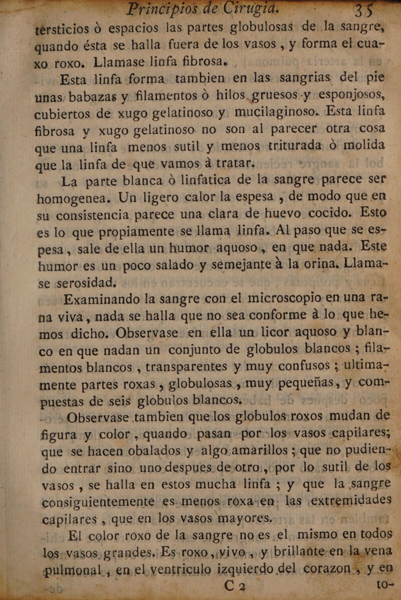 Meticiós 6 elos la EMO Alo telasad de te sangrep “quando ésta se halla fuera de los vasos , y forma el cua- pro. roxo. Llamase linfa fibrosa» ha &gt; o Esta linfa forma tambien en las sangrias del pie unas; babazas y filamentos o hilos. gruesos -y esponjosos, cubiertos de xugo gelatinoso y mucilaginoso. Esta linfa fibrosa y xugo gelatinoso. no son al parecer otra cosa que una linfa menos. sutil y menos triturada Ó molida que la linfa de que vamos d tratar. La parte blanca O linfatica de la sangre parece ser homogenea. Un ligero calor la espesa , de modo que en su consistencia parece una clara de huevo cocido. Esto es lo que propiamente se llama linfa. Al paso que se €es- pesa , sale de ella un humor. aquoso., en que nada. Este humor es un poco salado y semejante á la orina. Llama- se serosidad. 3 Examinando la sangre con el microscopio en una rar na viva, nada se halla que no sea conforme á lo que he- mos dicho. Observase. en ella: un. licor aquoso y blan- co en que nadan un conjunto de globulos blancos ; fila- mentos blancos , transparentes y muy confusos ; Jiltima= mente partes roxas , globulosas , muy: Se gi y com puestas de seis globulos blancos. 25 ¿Observase tambien quelos globulos:roxos sli de figura y color . quando. pasan por: los vasos «capilares; | que se hacen obalados y algo.amarillos ; que no pudien- do entrar sino uno despues de otro;,. por «lo sutil de A vasos , se halla en estos mucha linfa ; y que la sangre consiguientementé es. menos. roxa. en; las a capilares , que en los vasos mayores. e mi El color roxo de la sangre noes el. mismo en todos los. vasos, grandes. Es. roxO ,¡ViVO: y Y brillante: en: 1; vena «pulmonal., enel yentriculo izquierdo del corazon, y en DE Ca h : to= ER