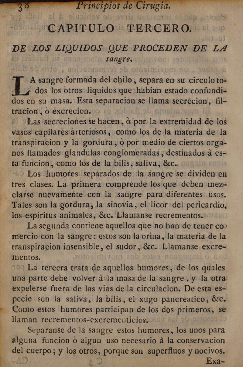 DE LOS EIQUIDOS QUE PROCEDEN DE LA sangre. A sangre formada del chilo, separa en su circulo to= dos los otros liquidos que habian estado confundiz E en su masa. Esta separacion se llama secrecion, fil- tracion, O excrecion. obas: secreciones se hacen, Ó por: la egureidad de los vasos capilares arteriosos, como los de la materia de la transpiración y la gordura, 0 por medio de ciertos orga- nos llamados glandulas conglomeradas,, destinados a es- ta funcion , como los de la bilis; saliva, 8zc. ' Los humores separados de la sangre se dividen en - tres clases. La. primera comprende Jos que deben mez- - clarse nuevamente con la sangre para diferentes usos. Tales son la gordura, la sinovia, el licordel pericardio, los espiritus animales, Sc. Llamanse recrementos. La segunda contiene aquellos que no han de tener co: mercio con la sangre: estos son la'orina, la materia de la. transpiracion insensible, el sudo; Sc. Llamanse. excre- mentos. | La tercera trata de aquellos humores,:de los quales una parte debe volver a:la masa de la sangre, y la otra expelerse fuera de las vias de la circulacion. De esta es- pecie son la saliva, la bilis, el xugo pancreatico, 6C. Como estos humores participan de los dos primeros, se llaman recrementos-excrementicios. | Separanse de Ja sangre estos humores, los unos para alguna funcion o algun uso necesario á la conservacion del SUEIDOS 5 y los 0Lc 08 porque son superfluos y nocivos. Q) Exa- UG