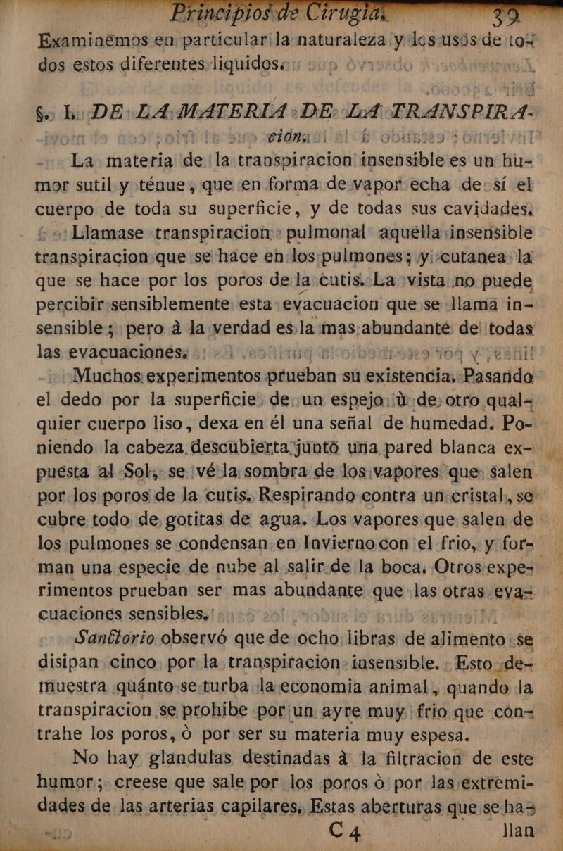 $ L: DE: LA: MATERIA : DE: LA: TRANSPIRA- | sidraol cl cb' bir dba materia de la traospiracion inseaible es un das mor sutil y ténue, que en forma de vapor echa de: sí el cuerpo de toda su superficie, y de todas sus cavidades, + o: Llamase transpiracion &gt; pulmonal aquella ¡insensible transpiracion que se hace en: los:pulmones; y: «cutanea: la que se hace por los poros de la cutis.:La vista no puede percibir sensiblemente esta evacuacion que se lama in- sensible; pero a la verdad esla mas: pidio mi todas las evacuaciones: 217 6901109 Blojb 10109 y ¡CA Muchos experimentos prueban sú exióténita ¡Bserdda el dedo por la superficie. de. un espejo: ¡4:de, otro qual= quier cuerpo liso, dexa en él una señal de humedad. Po- por los poros de la cutis. Respirando contra un cristal. se cubre todo de gotitas de agua. Los vapores que salen de man una especie de nube al salir.de la boca. Otros.expe- rimentos prueban ser mas abundante que las otras eva cuaciones sensibles.'.... + y Sanétorio observó que de ocho biblias de alirañ se disipan cinco por. la transpiración. insensible. Esto de= muestra quánto se turba .la.economia animal, quando la trahe los poros, 0 por ser su materia muy espesa. No hay glandulas destinadas a la filtracion de este humor; creese que sale por los poros o por las/extremi- dades de. las arterias capilares, Estas aberturas que sehas lio dao Ca4 a