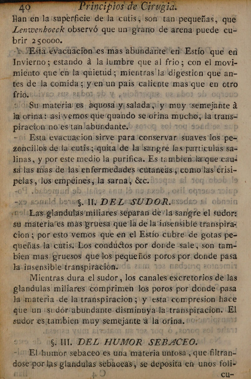 q | ] f y 4 Hen: en la: Ape ide la cutis, son tán'pequeñas, que Lenwenhoeck observó que un*grano de arena puede cu- brir 250000. » SEsta evacuación esmas abundante en Estío que en / “tes de la comida; gieama asis caliente mas que en otro pus 1 BO. .2U2.REDOJ, Y! ; | Sw materia es Hquosa: y eraalallaln ¡yo muy * sénmjibte 2 le orina: asivwemosquequando se'orina o ES trans= praleioo no'es'tan abundante. qi3n - Esta evacuacion sirve para conservar suaves los pe- zohcillos dela cutis:;?quita de la sangre las particulas sas linas, y por este axadio la purifica. Es tambienola:que cau sd las mas de las enfermedades «cútaneas:; como las erisi- bed 109 digest la sarna, olas : 9 -£9 895 e Me DEL: 'SUDOR.: pl | yal Las: ec 'miliares separan devla. sarigto ell sidors su materia'es más gruesa quela de la “insensible transpiraz cion; por esto vemos que en el Estío cubre: de gotas pe- - queñas la: cutis: Los condúétos por donde «sale, son tam- - bien mas gruesos que los pequeños pomos 10 donde pasa la insensible transpiración. 200 MBOSIVIQ : | Mientras dura el sudor, los canales excretorios de las glandulas miliares comprimen los poros por donde: pasa la materia .de la transpiracion;'y esta” compresion hace que un ¿sudoríabundante. anto RYO! la: paa 200 El sudor es; lis muy Pena a la orina. '' | si rr. DEL HUMOR SEBACE O. «¡ Elb umor sebaceo es una materia untosa, que filtran- dose“por las glandulas sebaceas, se deposita en unos foli- ad ; eS ) -Ccu-