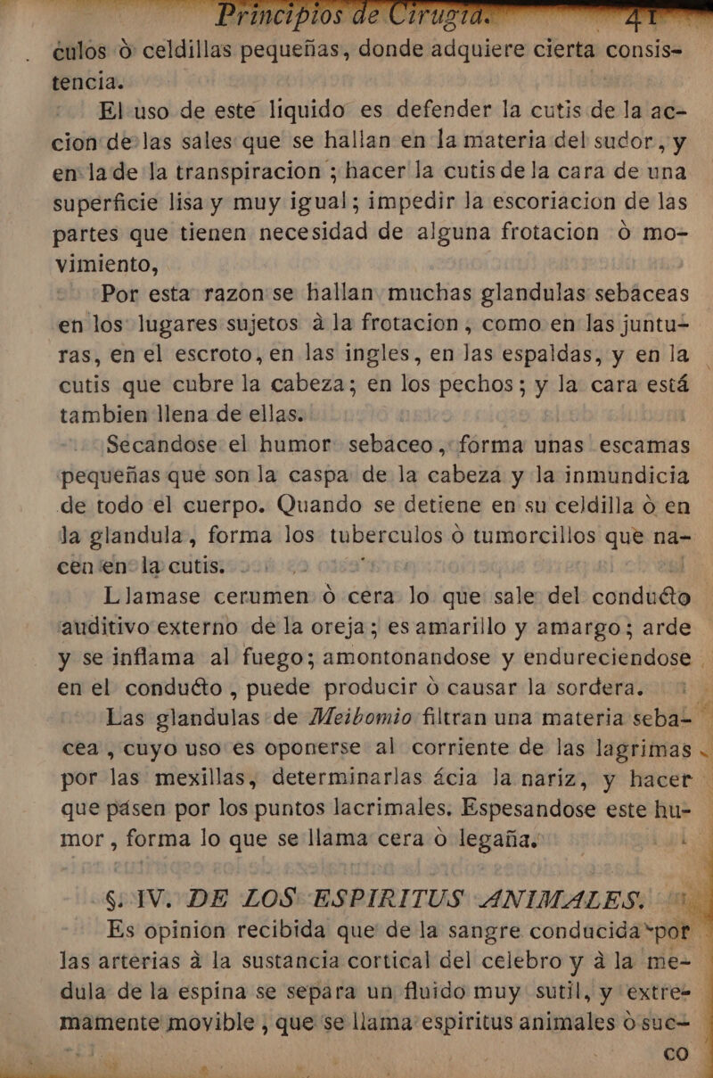 culos 0: colita pequeñas; dins cial Teri consis= tencia. | El uso de este liquido es defender la cutis de la ac- cion delas sales: que se hallan en la materia del sudor, y en lade la transpiracion ; hacer la cutis de la cara de una superficie lisa y muy igual; impedir la escoriacion de las partes que tienen necesidad de alguna frotacion 0 mo- vimiento, Por esta razon'se hallan muchas glandulas sebaceas en los lugares sujetos a la frotacion, como. en las juntu= ras, en el escroto, en las ingles, en las espaldas, y en la cutis que cubre la cabeza; en los pechos; y la cara está tambien llena de ellas. | | Secandose el humor sebaceo,: forma unas escamas pequeñas que son la caspa: de la cabeza y la inmundicia de todo el cuerpo. Quando se detiene en su celdilla ó en la glandula, forma los tubercul los O tumorcillos Fri na- cen en” la cutis. | | Llamase cerumen ó cera Je que sale: del condbeo “auditivo externo de la oreja; es amarillo y amargo; arde y se inflama al fuego; amontonandose y endureciendose en el conduéto , puede producir ú causar la sordera. Las glandulas de Meibomio filtran una materia seba= de cea , cuyo uso es oponerse al corriente de las lagrimas . por las mexillas, determinarlas ácia la nariz, y hacer que pásen por los puntos lacrimales. Espesandose este hu= mor , forma lo que se llama cera 0 legaña. al Si TV. DE LOS ESPIRITUS ANIMALES. Es opinion recibida que de la sangre conducida por ds las arterias á la sustancia cortical del celebro y a la me- ] dula de la espina se separa un fluido muy sutil, y extre= mamente movible , que se llama: espiritus animales 0. sue 0 EEN : e)