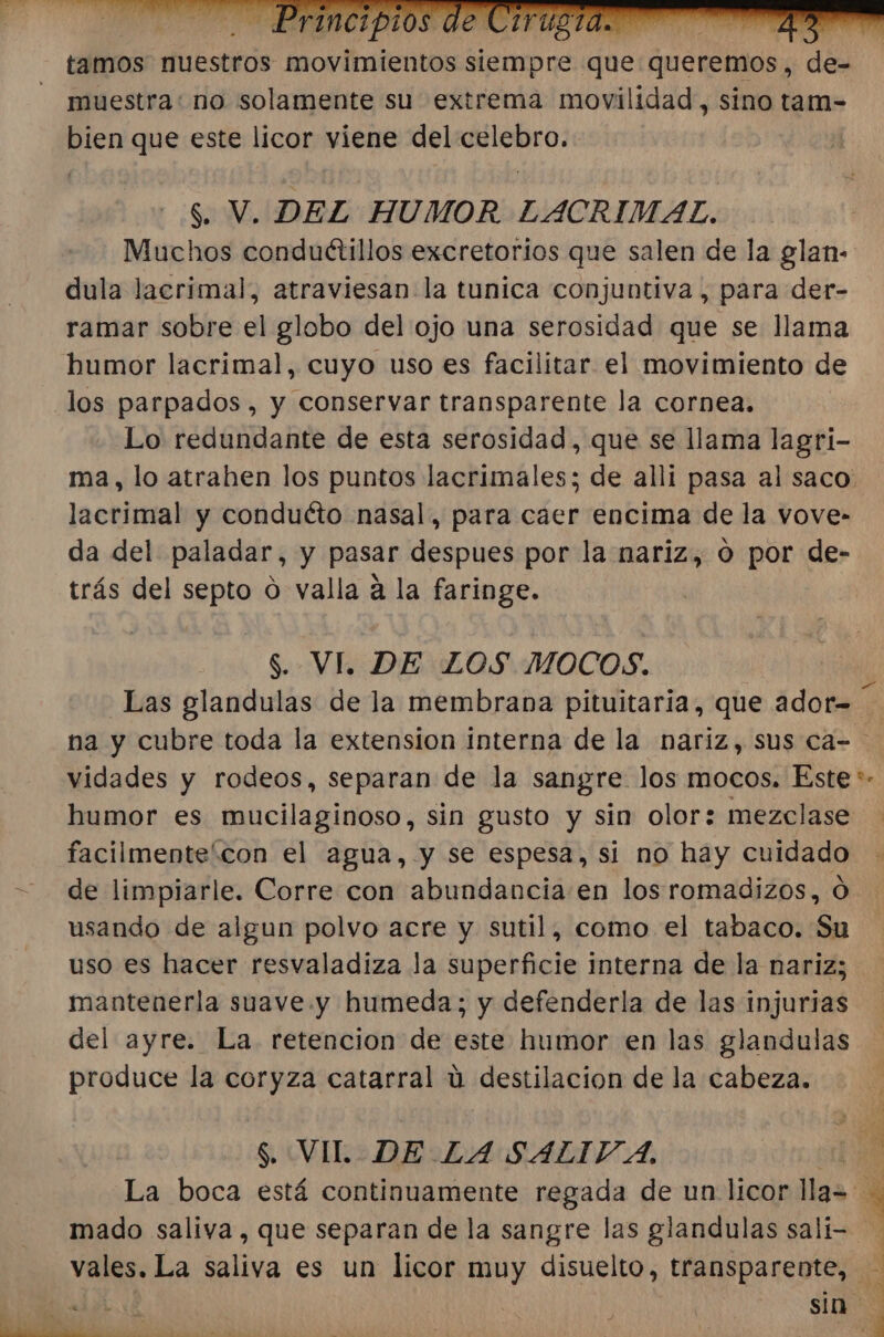 tamos nuestros movimientos siempre «be queremos, de- muestra: no solamente su extrema movilidad, sino tam- bien que este licor viene del A: S. V. DEL HUMOR LACRIMAL. Muchos conduétillos excretorios que salen de la glan- dula lacrimal, atraviesan la tunica conjuntiva , para der- ramar sobre el globo del ojo una serosidad que se llama humor lacrimal, cuyo uso es facilitar el movimiento de los parpados, y conservar transparente la cornea. Lo redundante de esta serosidad, que se llama lagri- lacrimal y conduéto nasal, para caer encima de la vove- da del paladar, y pasar despues por la nariz, o por de- trás del septo o valla a la faringe. $. VI. DE LOS MOCOS. Las glandulas de la membrana pituitaria, que ador- humor es mucilaginoso, sin gusto y sin olor: mezclase facilmente'con el agua, y se espesa, si no hay cuidado de limpiarle. Corre con abundancia en los romadizos, O usando de algun polvo acre y sutil, como el tabaco. Su uso es hacer resvaladiza la superficie interna de la nariz; mantenerla suave y humeda; y defenderla de las injurias del ayre. La retencion de este humor en las glandulas produce la coryza catarral ú destilación de la cabeza. $. VIL DE LA SALIT A, mado saliva, que separan de la sangre las glandulas salí- pá A ns NR A A = MIA A PS &lt;- A