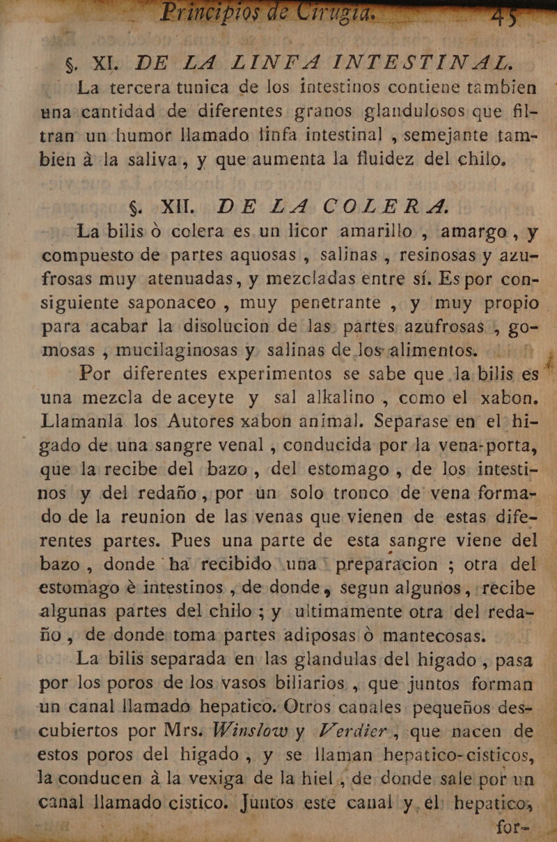 $ XI DEZA COLER A. La bilis ó colera es. un licor amarillo , amargo, y compuesto de partes aquosas , salinas , resinosas y azu- frosas muy atenuadas, y mezcladas entre sí. Es por con- siguiente saponaceo , muy penetrante , y muy propio para acabar la disolucion de las. partes. azufrosas , go- mosas , mucilaginosas y. salinas de losalimentos. á Por diferentes experimentos se sabe que. la. bilis es * una mezcla de aceyte y sal alkalino, como el xabon. Llamanla los Autores xabon animal. Separase en el hi= gado de una sangre venal , conducida por la vena-porta, que la recibe del bazo, del estomago , de los intesti-- nos y del redaño, por un solo tronco de vena forma- do de la reunion de las venas que vienen de estas dife- rentes partes. Pues una parte de esta sangre viene del bazo , donde ha recibido una * preparacion ; otra del estomago e intestinos , de donde, segun algunos, recibe algunas partes del chilo ; y ultimamente otra del reda= ño, de donde toma partes adiposas O mantecosas. La bilis separada en las glandulas del higado, pasa por los poros de los vasos biliarios , que juntos forman un canal llamado hepatico. Otros canales pequeños des- cubiertos por Mrs. Winslow y Verdier, que nacen de estos poros del higado, y se llaman hepatico-cisticos, la conducen a la vexiga de la hiel. ; de donde sale por un PILA IT E AIN EIN canal llamado cistico. Juntos este canal y. el: hepatico, da: for bl A &gt; eE A E E o