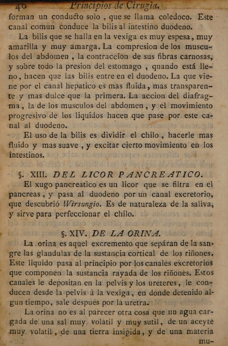 | soci | un , conduéto solo , que s se sl sua diátdca: Este - canal comun conduce la bili lis al intestino duodeno. La bilis que se halla en la vexiga es muy espesa, muy amarilla y muy amarga. La compresion de los muscu= los del abdomen , la contracción de sus fibras carnosas, y sobre todo la presion del estomago , quando está lle- no, hacen que las bilis entre en el duodeno. La que vie- ne por el canal hepatico es mas fluida, mas transparen- te y mas dulce que la primera. La accion del diafrag- ma, la de los musculos del abdomen , y el movimiento progresivo de les liquidos hacen que pase por. este ca- nal al duodeno. El uso de la bilis es dividir el chilo , hacerle mas A fluido y mas suave , y excitar cierto movimiento en los intestinos. ho: $. XUL DEZ LICOR PANCREATICO. El xugo pancreatico es un licor que se filtra en el pancreas, y pasa al duodeno por un canal excretorio, que descubrió Wirsungio. Es de naturaleza de la saliva, - y sírve para perfeccionar el chilo. pi S. XIV. DE LA ORINA. La orina es aquel excremento que sepáran de la san- gre las glandulas de la sustancia cortical de los riñones, - Este liquido pasa al principio por los canales excretorios que componen la sustancia rayada de los riñones. Estos - Canales le depositan en la pelvis y los ureteres, le con- - ducen desde la pelvis a la vexiga, en donde detenido al- . gun tiempo, sale despues por la uretra: E + Laorina no es al parecer otra cosa que un agua car- : gada de una sal muy. volatil y muy sutil, de un aceyte Y muy yolatil, de una tierra ma y de una materia YA me” dd - : mu-