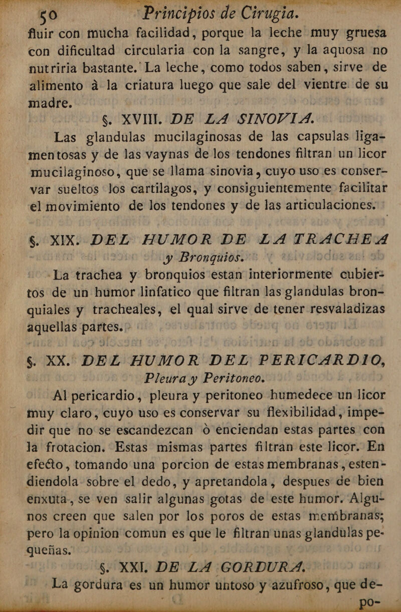 fluir con mucha facilidad, porque la leche muy gruesa con dificultad circularia con la sangre, y la aquosa no nutriria bastante. La leche, como todos saben, sirve de alimento á-la criatura luego que sale del vientre de su madre. S. XVI. DE LA SINOVIA. Las glandulas mucilaginosas de las capsulas liga- mentosas y de las vaynas de los tendones filtran un licor «mucilaginoso, que se llama sinovia , cuyo uso es conser- var sueltos los cartilayos, y consiguientemente facilitar el movimiento de los tendones y de las articulaciones. $. XIX. ta HUMOR DE LA picor y Bronquios. «La éráttica y bronquios estan interiormente Palttar&gt; tos de un humor linfatico que filtran las glandulas bron= quiales y tracheales, el qual sirve de tener Upa td e $. XX. DEL HUMOR DEL PERICARDIO, Pleura y Peritoneo. Al pericardio, pleura y peritoneo humedece un licor muy claro, cuyo uso es conservar su flexibilidad, impe- dir que no se escandezcan O enciendan estas partes con la frotacion. Estas mismas partes filtran este licor. En efecto, tomando una porcion de estas membranas, esten- diendola sobre el dedo, y apretandola , despues de bien enxuta-, se ven salir algunas gotas de este humor. Algu- nos creen que salen por los poros de estas membranas; pero la opinion comun es que le filtran unas glandulas pe- Queñas. | $. XXI. DE LA GORDURA. La gordura es un humor untoso y azufroso, que de- 3 A S : - po-