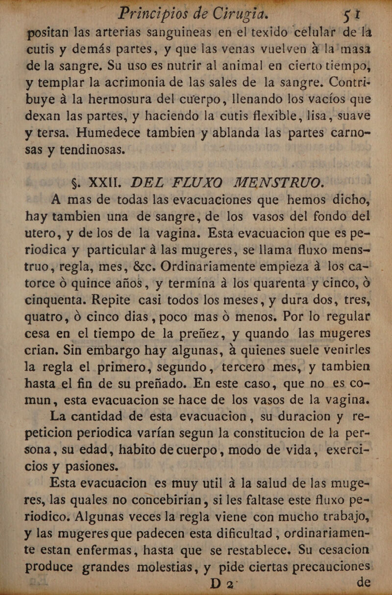 positan las arterias sanguineas en el texido celular de la cutis y demás partes, y que las venas vuelven a la masa de la sangre. Su uso es nutrir al animal en cierto tiempo, y templar la acrimonia de las sales de la sangre. Contri- buye a la hermosura del cuerpo, llenando los vacíos que dexan las partes, y haciendo la cutis flexible, lisa, suave y tersa. Humedece tambien y ablanda las partes carno- sas y tendinosas. $. XXI. DEL FLUXO MENSTRUO. A mas de todas las evacuaciones que hemos dicho, hay tambien una de sangre, de los vasos del fondo del utero, y de los de la vagina. Esta evacuacion que es pe- riodica y particular a las mugeres, se llama fluxo mens= truo, regla, mes, ÓZC. Ordlgariamiente empieza a los ca- torce O quince años, y termína á los quarenta y cinco, O cinquenta. Repite casi todos los meses, y dura dos, tres, quatro, 0 cinco dias, poco mas 0 menos. Por lo regular cesa en el tiempo je la preñez, dá quando las mugeres crian. Sin embargo hay algunas, á quienes suele venirles la regla el primero, segundo, tercero mes, y tambien hasta el fin de su preñado. En este caso, que no es co- mun, esta evacuacion se hace de los vasos de la vagina. La cantidad de esta evacuacion, su duracion y re- peticion periodica varían segun la constitucion de la per- sona , su edad, habito de cuerpo, modo de vida, exerci- cios y pasiones. Esta evacuación es muy util a la salud de las muge- res, las quales no concebirian, si les faltase este fluxo pe- -_ riodico. Algunas veces la regla viene con mucho trabajo, y las mugeres que padecen esta dificultad , ordinariamen- te estan enfermas, hasta que se restablece. Su cesacion Ergr tos grandes maten y pide ciertas precauciones: Ad, D 2 ds