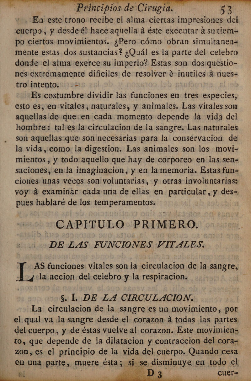 En este trono recibe el alma ciertas impresiones del cuerpo, y desde él hace aquella d éste executar á sutiem= po ciertos movimientos. ¿Pero cómo obran simultanea= mente estas dos sustancias? ¿Quál es la parte del celebro donde el alma exerce su imperio? Estas son dos:questio- nes extremamente dificiles de resolver € inutiles d nues= tro intento. -- | Es costumbre dividir las funciones en tres especies, esto es, en vitales, naturales, y animales. Las vitales son aquellas de queen cada momento depende la vida del hombre: tal esla circulacion de la sangre. Las naturales son aquellas que son necesarias para la conservacion de la vida, como la digestion. Las animales son los movi- mientos , y todo aquello que hay de corporeo en las sen- saciones, en la imaginacion, y en la memoria. Estas fun-= ciones unas veces son voluntarias, y otras involuntarias: voy 4 examinar cada una de ellas en particular, y des- pues hablaré de los temperamentos. ¿CAPITULO PRIMERO. DE LAS FUNCIONES VITALES. AS funciones vitales son la circulacion de la sangre, “la. accion del celebro y la respiracion.