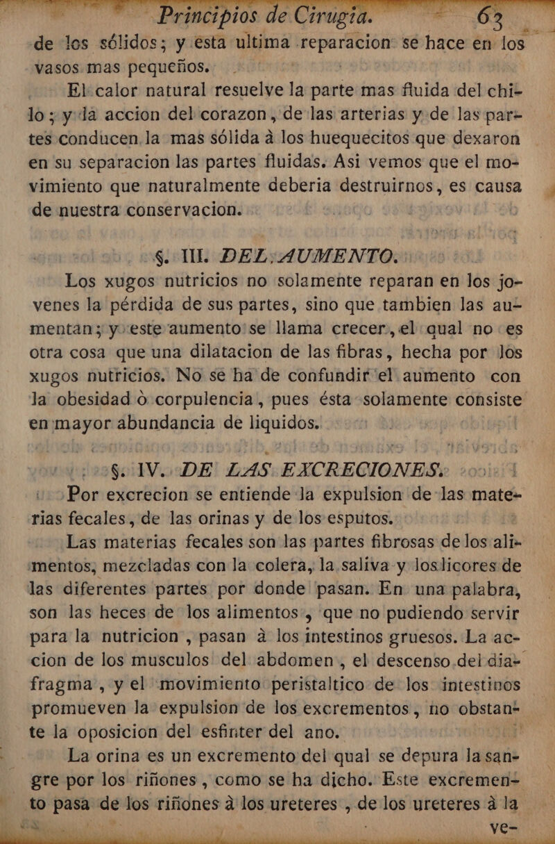 de los sólidos; y esta ultima - MN se hace en los vasos mas pequeños. | El calor natural resuelve la parte mas fluida del chi- lo ; y la accion del corazon, delas arterias y de las par= tes conducen. la mas sólida a los huequecitos que dexaron en su separacion las partes fluidas. Asi vemos que el mo- vimiento que naturalmente deberia destruirnos, es causa de nuestra conservacion. | $. TIL DEL: AUMENTO. Los xugos nutricios no solamente reparan en los jo- venes la pérdida de sus partes, sino que tambien las au- mentan; y este aumento:se llama crecer, el qual no es otra cosa que una dilatacion de las fibras, hecha por los xugos nutricios. No se ha de confundir el aumento con la obesidad O corpulencia, pues ésta solamente consiste en mayor abundancia de liquidos. $. IV. DE LAS EXCRECIONES. Por excrecion se entiende Ja expulsion delas mate- rias fecales, de las orinas y de los esputos.. Las materias fecales son las partes fibrosas de los add. 'mentos, mezcladas con la colera, la. saliva y loslicores de las diferentes partes por donde pasan. En una palabra, son las heces de los alimentos, que no pudiendo servir para la nutricion, pasan a los intestinos gruesos. La ac- fragma , y el movimiento peristaltico de los intestinos promueven la expulsion de los excrementos, no obstan= te la oposicion del esfinter del ano. Sali Y La orina es un excremento del qual se depura la san- gre por los riñones, como se ha dicho. Este excremen= to pasa de los riñones á los ureteres , de los yreteres á la 57