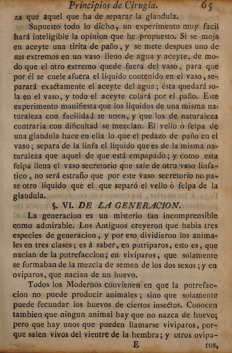 za que aquel que ha sde separar la: dadas: “Supuesto todo lo dicho, un experimento muy. facil hará inteligible la opinion que he propuesto. Si se moja en aceyte una tirita de paño, y se mete despues uno de sus extremos en un vaso lleno de agua y aceyte, de mo- do que «el otro extremo quede «fuera del vaso, para que  por él se cuele afuera el liquido contenido en-el vaso, se- parará exactamente el aceyte del/agua; ésta: quedará so- la en el vaso, y todo el aceyte colará por el paño. Este experimento manifiesta que los liquidos de una misma na- turaleza con facilidad se unen, y que los: de: naturaleza contraria con dificultad se mezclan: El vello o felpa de una glandula hace en ella lo.que el pedazo de paño en el vaso; separa de la linfa el liquido que es de la misma na- turaleza que aquel de que estávempapado; ycomo .esta felpa llena el vaso:secretorio que:sale: de otro: ivaso:linfa= tico , no será estraño que por este vaso secretorio no. pas se otro liquido cal el que poerdd el veta 0 bs de la ala: : 7 E E Sa DE LA GENERACION. -La generacion es un misterio tan incomprensible como admirable. Los Antiguos creyeron que habia tres especies de generacion, y por eso dividieron los anima- les en tres clases; es a saber, en putriparos, esto es, que nacian de la putrefaccion; en viviparos, que solamente se formaban de la mezcla de semen de los dos sexos ; y en Oviparos, que nacian de un huevo, Todos los Modernos convienen en que la putrefac- cion no puede producir animales; sino que solamente puede fecundar los huevos de ciertos inseétos. Conocen tambien que ningun animal hay que no nazca de huevo; pero que hay unos que pueden llamarse viviparos, por= que salen vivos del vientre de la hembra; y otros ovipa= da. E ió il mid TOS