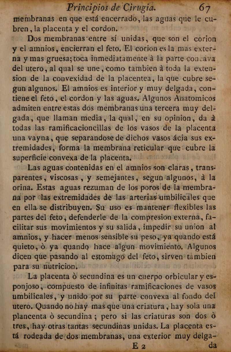 y a bren,la placenta y el cordon. * y el amnios, encierran el feto, El corion esla mas exter- na y mas gruesa;toca inmediatamente a la parte concava del utero, al qual se une, como tambien a toda la exten- gun algunos. El amnios es interior y muy delgada, con= tiene el feto, el cordon y las aguas. Algunos Anatomicos admiten entre estas dos membranas una tercera muy del- gada, que llaman media, la qual, en su opinion, da 2 una vayna, que separandose de dichos vasos ácia sus ex- tremidades,' forma la membrana reticular 0 cubre la superficie:convexa de la placenta. parentes', viscosas , y semejantes, segun algunos, a la orina. Estas aguas rezuman de los poros'de: la membra- ña por “las extremidades dé las arterias umbilicales que en ella. se distribuyen. Su uso es. mantener flexibles las partes del feto, defenderle de la compresión externa, fa- cilitar sus movimientos y su salida, impedir:su union al amnios, y hacer: menos sensible su peso, ya“quando está quieto, 0. ya quando hace algun movimiento. 'Algunos dicen que pasando al estomago del “feto, sirven' tambien para su nutricion, La placenta O secundina es un cuerpo orbicular y es- umbilicales,*y unido por su parte convexa al fondo del utero. Quando no hay mas que una criatura, hay sola una plancenta d secundina ; pero si las criaturas son dos 0 tres, (hay. otras tantas secundinas unidas. La placenta es-