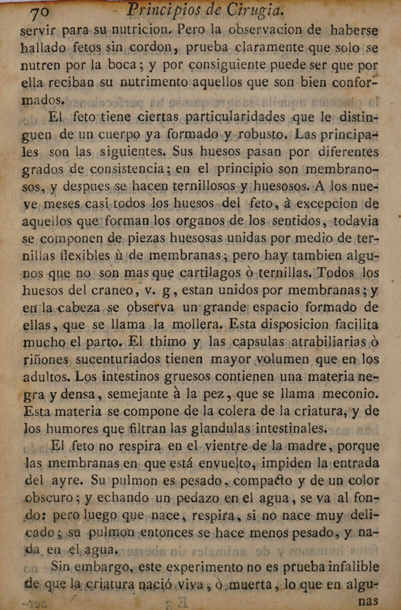 servir para su nutricion. Pero la observacion de halle nutren por la boca; y por consiguiente puede ser que por ella. reciban. su nutrimento aquellos que son bien confor= mados.'..; , El. feto tiene ciertas adas que le: dietios guen. de un cuerpo ya formado y.robusto.: Las principas les son las siguientes. Sus huesos pasan por diferentes grados de consistencia; en el principio son membrano- sos, y despues. se hacen ternillosos y;huesosos.-A los nue- ve. meses, casi-todos los huesos. del feto, d excepcion ¡de aquellos que forman los organos de los. sentidos, -todavia se componen de piezas huesosas unidas por medio de ter- nillas flexibles ú de membranas; pero hay tambien algu- “nos que no son mas que cartilagos o.ternillas. Todos los huesos del craneo, v. g, estan unidos por membranas; y en la,cabeza.se observa un'grande; espacio formado de ellas, que se llama la mollera. Esta disposicion facilita mucho el parto. El thimo y las capsulas atrabiliarias;¡o riñones, sucenturiados tienen mayor yolumen que en. los adultos. Los intestinos gruesos contienen una materia ne- ¿gra y densa, semejante a la pez, que se llama meconio. Esta materia se compone de la colera de la criatura, y de los humores que filtran las glandulas intestinales. | El feto no respira, en el. vientre.de la madre, porque las membranas en. que está envuelto, impiden la:entrada del ayre. Su pulmon es pesado, compatto y de.un color svbscuro; y echando un pedazo en el agua, se va al fon- do: pero luego que. nace, respira, si no nace muy. deli- cado ;, su pulmon entonces se hace menos pesado, y. na- ida_ enel aguas ca Sin,embargo,. este experimento no es »s:ptueba infalible de que la, £riatura nació viva, 0,muerta ,-Jo que en algu- O PO E 0 A a e clica A