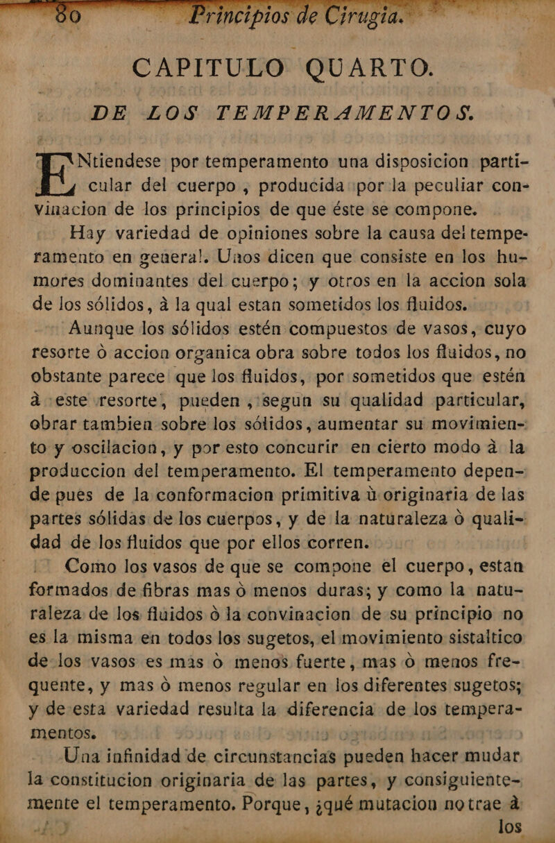 Ntiendese por temperamento una disposicion parti- cular del cuerpo , producida «por la peculiar con- vinacion de los principios de que éste se compone. Hay variedad de opiniones sobre la causa de: tempe- ramento en geuera!. Unos dicen que consiste en los hu- mores dominantes del cuerpo; y otros en la accion sola de los sólidos, á la qual estan sometidos los fluidos. Aunque los sólidos estén compuestos de vasos, cuyo resorte 0 accion organica obra sobre todos los fluidos, no obstante parece que los fluidos, por sometidos que estén a este resorte, pueden ,:segun su qualidad particular, obrar tambien sobre los sólidos, aumentar su movimien- to y oscilación, y por esto concurir en cierto modo a la produccion del temperamento. El temperamento depen= de pues de la conformacion primitiva U: originaria de las partes sólidas de los cuerpos, y de la naturaleza 0 quali- dad de los fluidos que por ellos corren. Como los vasos de que se compone el cuerpo, estan formados de fibras mas o menos duras; y como la natu- raleza de los fluidos o la convinacion de su principio no es la misma en todos los sugetos, el movimiento sistaltico de los vasos es más o menos fuerte, mas o menos fre- quente, y mas ó menos regular en los diferentes sugetos; y de esta variedad resulta la eme de los dig mENtOS. 0 Una infinidad de, circunstancias tan hacer mudar la constitucion originaria de las partes, y consiguiente- mente el Di Giuig Porque, ¿qué mutacion notrae d los mm. A E Y A 7 E A nn