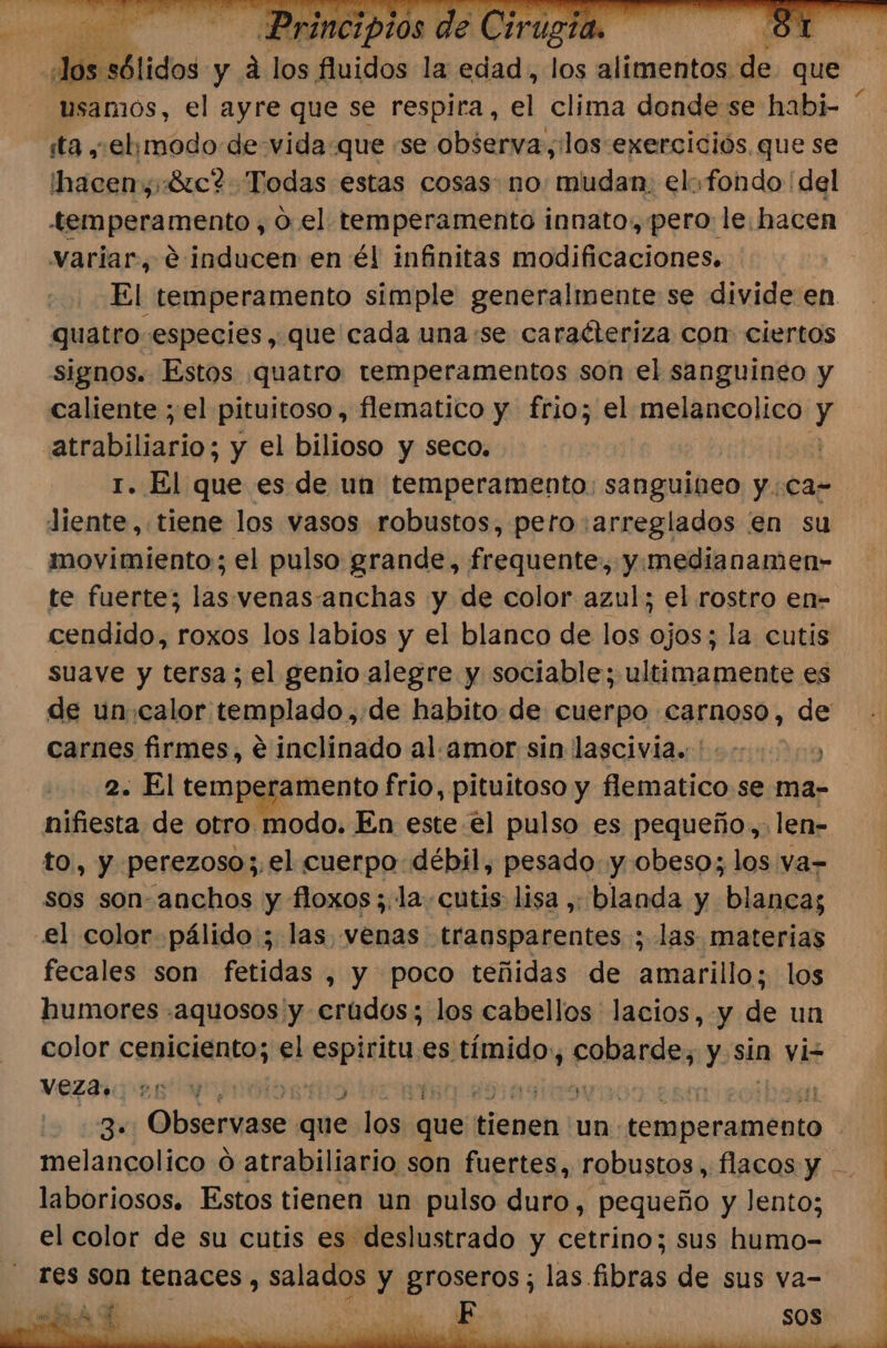 Misciólidos: y a ba fluidos la edad, los leia de que usamos, el ayre que se respira, el clima donde se habi- sta ,elymodode vida que «se observa, los exerciciós que se hacen, «Sic? Todas estas cosas. no: mudan. elo fondo 'del variar, e inducen en él infinitas modificaciones. quatro especies, que cada una:se caracteriza con: ciertos signos. Estos quatro temperamentos son el sanguineo y caliente ; el pituitoso, flematico y frio; el melancolico y atrabiliario; y el bilioso y seco. | 1. El que es de un temperamento: sanguineo y.Ca- Jiente, tiene los vasos robustos, pero: arreglados en su movimiento; el pulso grande, frequente, y.medianamen- te fuerte; las venasanchas y de color azul; el rostro en- cendido, roxos los labios y el blanco de los ojos; la cutis suave y tersa; el genio alegre y sociable; ultimamente es carnes firmes, € inclinado al. amor sin lascivia.:' 2. El temperamento frio, pituitoso y flematico se ma- nifiesta de otro modo. En este el pulso es pequeño,. len- to, y perezoso;.el cuerpo débil, pesado. y obeso; los va= sos son-anchos y floxos;.la. cutis: lisa , blanda y blanca; el color pálido ; las venas transparentes ; las materias fecales son fetidas , y poco teñidas de amarillo; los humores .aquosos y erúdos; los cabellos lacios, y de un color ceniciento; el espiritu. es tímido: iia y sin vi VEZAS .n y BO y % Es $] laboriosos. Estos tienen un pulso duro, pequeño y lento; el color de su cutis es deslustrado y cetrino; sus humo- res son tenaces , salados y Ono las fibras de sus va-