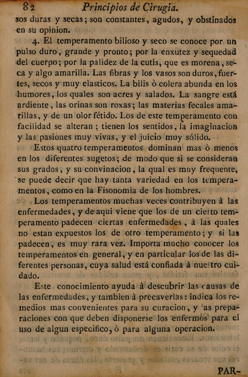 sos duras y secas; son constantes, io, y obstinados | en su opinion: : 4. El temperamento bilioso y seco se conoce por. un pulso duro', grande y pronto; por la enxutez y sequedad del cuerpo; por la palidez de la cutis, que es morena , se- ca y algo amarilla. Las fibras y los vasos son duros, fuer- tes, secos y muy elasticos. La bilis O colera abunda en los humores, los quales son acres y salados. La: sangre está ardiente, las orinas son roxas; las materias fecales ama- rillas, y de un olor fétido. Los de este temperamento con facilidad se alteran ; tienen los sentidos, la imaginacion y las pasiones muy vivas, y el juicio muy sólido. “Estos quatro temperamentos dominan' mas 0 .menos en los diferentes sugetos; de modo que si se consideran sus grados, y su convinacion, la qual es muy frequente, “se puede decir que hay tanta variedad en los tempera- mentos, como en la Fisonomia delos hombres. 2, Los temperamentos muchas veces contribuyen á las enfermedades, y de.'aqui viene que los de un cierto tem- peramento padecen ciertas enfermedades, a las quales no estan expuestos los de otro temperamento; y si las padecen, es muy rara vez. Importa mucho conocer los temperamentos en. general,'y en particular los de las di- ferentes ida pios salud: está ram a AUestro cui dado. ES Este conocimiento hinalida a descubrir las:causas de las enfermedades, y tambien:a precaverlas: indica los re medios mas convenientes para su curacion, y 'as prepa“ raciones con que deben disponerse los 'Enfermos' para el uso de algun ps ici y 0 Aja eat Go paa q mes 2231150