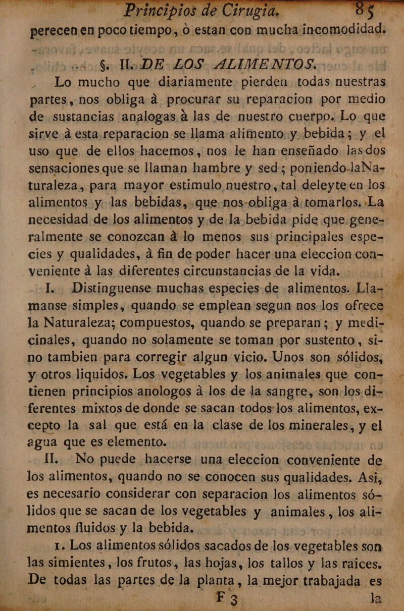 iaa eo Mo DE LOS ALIMENTOS. . Lo mucho que diariamente pierden todas nuestras partes, nos obliga a procurar su reparacion por medio de sustancias analogas á las de nuestro cuerpo. Lo que + sensaciones que se llaman hambre y sed; poniendo-laNa- turaleza, para mayor estimulo nuestro, tal deleyteen los alimentos y. las bebidas, .quenos-obliga:d:tomarlos. La necesidad de los alimentos y de la.bebida pide que gene- ralmente se conozcan ad lo menos sus principales espe- veniente á las diferentes circunstancias de la vida. 8 cinales, quando no solamente se toman por sustento , si- no tambien para corregir algun vicio. Unos son sólidos, y otros liquidos. Los vegetables y los animales que con= tienen principios anologos á los de la sangre, son.los di- cepto la sal que está en la clase de los minerales, y el agua que es elemento. | II. No puede hacerse una eleccion conveniente a los alimentos, quando no se conocen sus qualidades. Asi, es necesario considerar con separacion los alimentos só- lidos que se sacan de los vegetables y animales, los ali- mentos fluidos y la bebida. las simientes, los frutos, las hojas, los tallos y las raices.