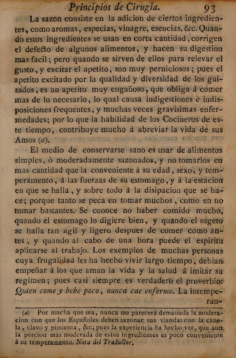 La sazón consiste en la adicion de ciertos ingredien- tes, como aromas, especias, vinagre, esencias, 6C. Quen do estos ingredientes se usan en corta cantidad, corrigen el defeéto' de algunos alimentos, y hacen su digéstion mas facil; pero quando se sirven de ellos para relevar el gusto, y excitar el apetito, son muy perniciosos; pues el apetito excitado por la qualidad y diversidad de los gui- sados, es un apetito muy engañoso', que obliga 4 comer mas de lo necesario, lo qual causa indigestiones € indis- posiciones frequentes, y muchas veces gravisimas enfer- medades; por lo que la habilidad de los Cocineros de es- te tiempo, contribuye mucho á abreviar la vida de &gt; sus Amos (a). 109 ¿190201 :01010019%9 -O&gt;2n El medio de conservarse sano es usar de alimentos simples, 0 moderadamente sazonados, y no tomarlos en mas cantidad que la' conveniente a su edad, SEXO» y tem-= peramento.,'a:las fuerzas de su estomago, y a la'éstacion en que se halla , y sobre todo á la disipacion que se ha= ce; porque tanto se peca en tomar muchos , como en no tomar bastantes. Se conoce no haber comido mucho, quando el estomago lo digiere bien, y quando-el sugeto' se halla tan agil y ligero despues de 'comer 'como ani , y quando al cabo de una: hora' puede el espiritu pei al trabajo. Los exemplos de muchas personas cuya. frugalidad les ha hecho vivir largo lies debian: empeñar a los que aman la vida y la salud ¿4 imitar su regimen; pues casi siempre. es verdadero el proverbio: Quien come y bebe poco, nunca cae enfermo. La intempe= P 6 ote oo fa A AE A USAR A « (a) Por mucha que sea, nunca me parecerá demasiada la modera= cion con que los Españoles deben sazonar sus viandascon la cane= la, clavo y pimienta , Ózc; pues la experiencia ha hecho ver, , que, aun; la porcion mas moderada de estos ingredientes es poco conveniente á su Y temperamento, Nora del TraduGor,