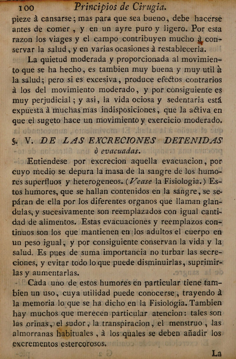 _pieze A cansarse; mas para que sea bueno, debe hacerse antes de comer , y en un ayre puro y ligero. Por esta razon los viages y el campo: contribuyen mucho ¿ con= servar la salud, y en varias ocasiones a restablecerla. La quietud moderada y proporcionada al movimien= “to que se ha hecho, es tambien muy buena y muy util a la salud; pero si es excesiva, produce efeétos contrarios á los del movimiento moderado, y por consiguiente es muy perjudicial; y asi, la vida ociosa y sedentaria está - expuesta á muchas mas indisposiciones, que la activa en bas el ed hace un movimiento y exercicio mitre s V. DE LAS EXCRECIONES DETENIDAS 0 o evacuadas. Entiendese por excreción aquella evacuacion, por cuyo medio sedepura la masa de la sangre de los humo- res superfluos y heterogeneos. (Vease la Fisiologia.) Es- tos humores, que se hallan contenidos en la sangre, se se- páran de ella por los diferentes organos que llaman glan- dulas, y sucesivamente son reemplazados con igual canti- - dad de alimentos. Estas evacuaciones y reemplazos con= tinuos:son:los que mantienen en:los:adultos el cuerpo en un peso igual, y por consiguiente conservan la vida y la: salud. Es pues de suma importancia no turbar las secre- ciones, y evitar todo lo que puede reacio Aras sota y aumentarlas. j ¿Cada uno de estos humores €n particular tiene tam- bien un uso, cuya utilidad puede conocerse, trayendo a la memoria lo que se ha dicho en la Fisiologia. Tambien: hay muchos que merecen particular atencion: tales son las orinas,&gt;el sudor , la transpiracion , el menstruo , las almorranas fébimuales , 4 los-quales se deben añadir los