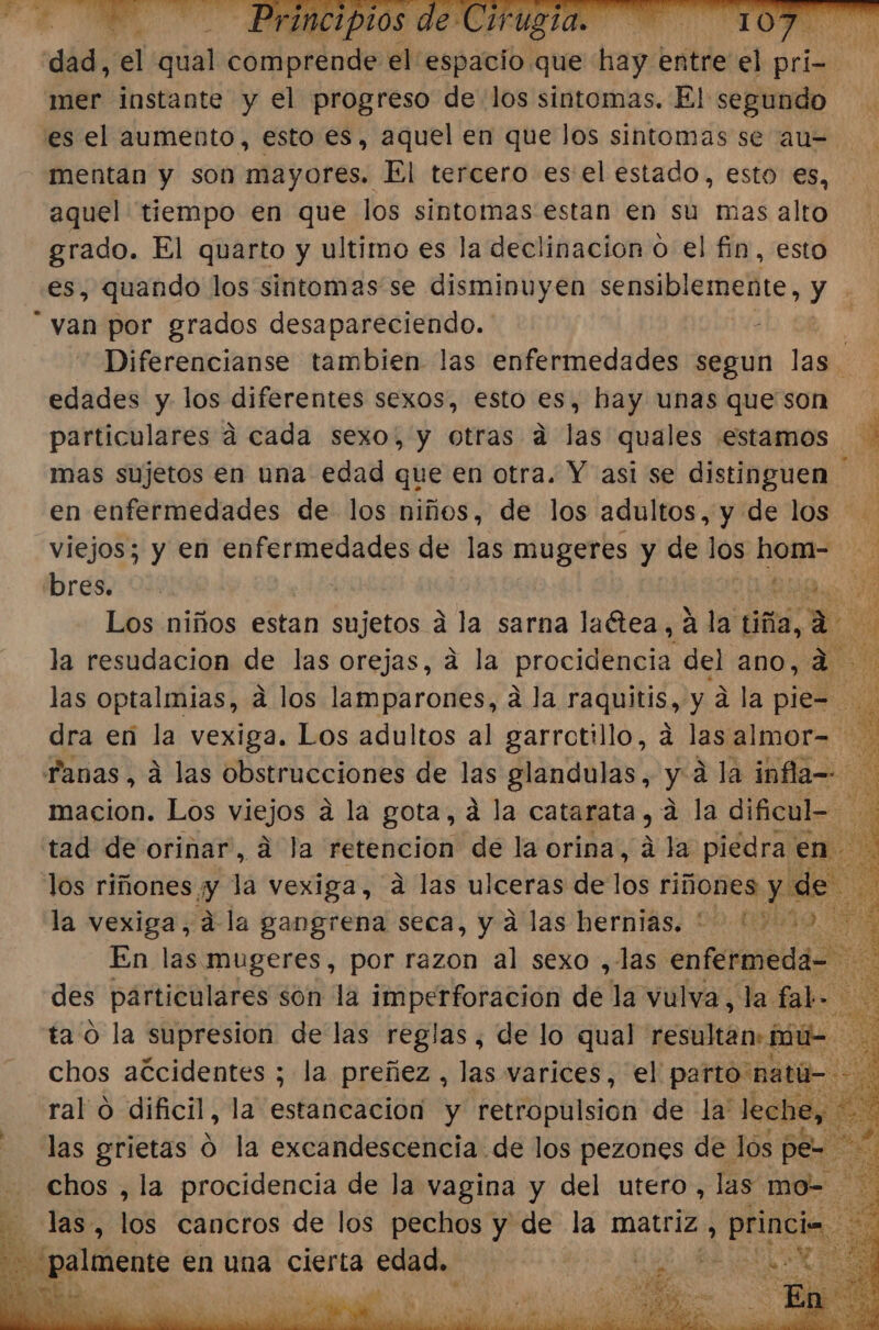 dad, el qual dortoscodi el espacio. que hay entre el pri- AS mer instante y el progreso de los sintomas. El segundo es el aumento, esto es, aquel en que los sintomas se au= mentan y son mayores. El tercero es el estado, esto es, aquel tiempo en que los sintomas estan en su mas alto grado. El quarto y ultimo es la declinación o el fin, esto es, quando los sintomas se disminuyen sensiblemente, y van por grados desapareciendo. Diferencianse tambien las enfermedades segun las edades y los diferentes sexos, esto es, hay unas que son particulares á cada sexo, y otras a las quales estamos y mas sujetos en una edad que en otra. Y asi se distinguen en enfermedades de los niños, de los adultos, y de los ' ¿ viejos; y en enfermedades de las mugeres y de los hom- bres. 0 | Bao y Los niños estan e albl á la sarna la“tea, á la pi 0 la resudacion de las orejas, á la procidencia del ano, a las optalmias, a los lamparones, a la raquitis, y a la pie= E dra eñ la vexiga. Los adultos al garrctillo, á lasalmor= Fanas, á las obstrucciones de las glandulas, y a la infla=- macion. Los viejos á la gota, á la catarata, a la dificul- tad de orinar, á la retencion de la orina, á la piedra en. los riñones. y la vexiga, a las ulceras de los O dr la vexiga, dla gangrena seca, y á las hernias. 002 En las mugeres, por razon al sexo ,las octal des particulares son la imperforación dé la vulva, la tab ta o la supresion de las reglas, de lo qual resultan: mú- chos accidentes ; la preñez, las varices, el parto natú- ral 0 dificil, la estancacion y retropulsion de la: leche, E las grietas d la excandescencia de los pezones de los pe= a chos , la procidencia de la vagina y del utero, las. mo- ES E) «Tas», 10% cancros de los pechos y de la matriz, princi E - palmente en una cierta edad. ll e EAN o a sp a 'Ñ