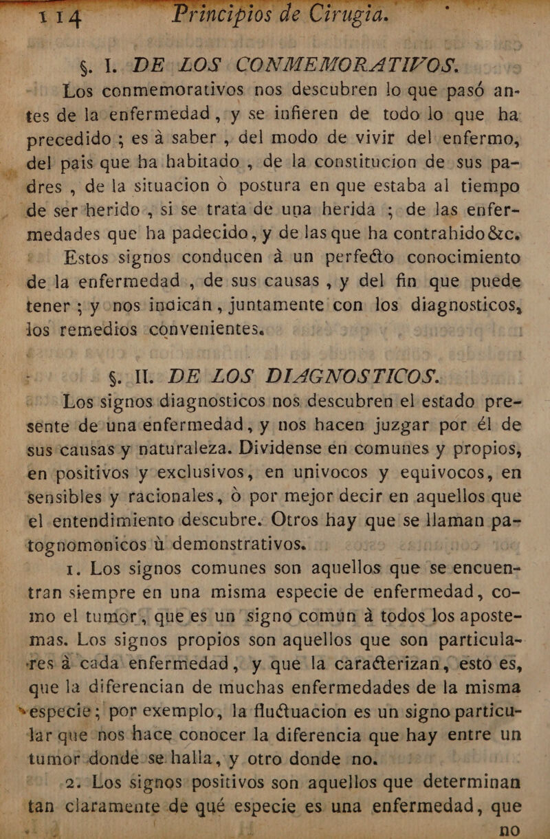 $. L DE:LOS CONMEMORATIVOS. Los conmemorativos nos descubren lo que pasó an- tes de la enfermedad , y se infieren de todo lo que ha: precedido ; es a saber , del modo de vivir del enfermo, del pais que ba habitado , de la constitucion de sus pa- =dres , de la situacion O postura en que estaba al tiempo de ser herido, si se trata de una herida ; de las enfer- medades que ha padecido, y de las que ha contrabido ézc, Estos signos conducen á un perfeéto conocimiento de la enfermedad, de sus causas , y del fin que puede tener ; y nos indican, juntamente con los diagnosticos, los remedios convenientes. h $. IL. DE LOS DIAGNOSTICOS. Los signos diagnosticos nos descubren el estado pre- sente de una enfermedad, y nos hacen juzgar por él de sus causas y naturaleza. Dividense en comunes y propios, en positivos y exclusivos, en univocos y equívocos, en sensibles y racionales, O por mejor decir en aquellos que el entendimiento descubre. Otros hay que se llaman pa= tognomonicos úu demonstrativos. | | 1. Los signos comunes son aquellos que se encuen-= tran siempre en una misma especie de enfermedad, co- mo el tumor, que es un ' signo comun a todos los aposte- mas. Los signos propios son aquellos que son particula= res d cada enfermedad, y que la caracterizan, esto es, que la diferencian de muchas enfermedades de la misma »especie; por exemplo, la fluétuacion es un signo particu- Jar que nos hace conocer la diferencia que hay entre un - tumor donde-se halla, y otro donde «no. 2. Los signos positivos son aquellos que determinan tan claramente: de qué especie es una enfermedad, que ¿2d ' E ed no