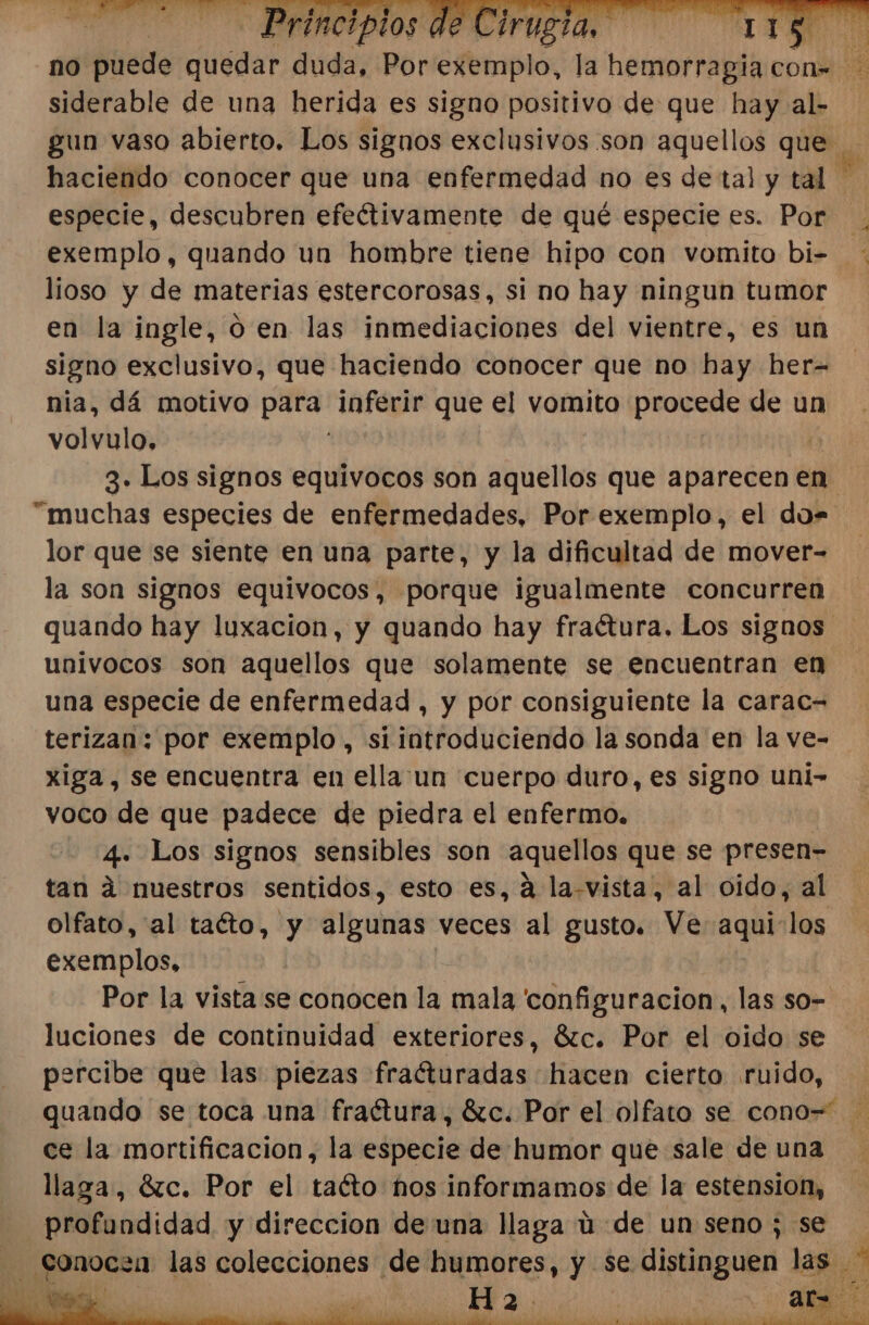 no puede quedar da POr ¿femplo: la hemorragia:o con- Di siderable de una herida es signo positivo de que hay al- gun vaso abierto. Los signos exclusivos son aquellos que haciendo conocer que una enfermedad no es de tal y tal especie, descubren efeétivamente de qué especie es. Por. exemplo, quando un hombre tiene hipo con vomito bi= : lioso y de materias estercorosas, si no hay ningun tumor en la ingle, 0 en las inmediaciones del vientre, es un signo exclusivo, que haciendo conocer que no hay her- nia, dá motivo pea inferir que el vomito procede de un volvulo, | 3» Los signos equivocos son aquellos que aparecen en “muchas especies de enfermedades, Por exemplo, el do= lor que se siente en una parte, y la dificultad de mover- la son signos equivocos, porque igualmente concurren quando hay luxacion, y quando hay fraétura, Los signos univocos son aquellos que solamente se encuentran en una especie de enfermedad , y por consiguiente la carac- terizan: por exemplo, si introduciendo la sonda en la ve- xiga, se encuentra en ella un cuerpo duro, es signo uni- voco de que padece de piedra el enfermo. 4. Los signos sensibles son aquellos que se presen- tan á nuestros sentidos, esto es, á la-vista, al oido, al olfato, al taéto, y algunas veces al gusto. Ve aqur ¡ln exemplos, Por la vista se conocen la mala configuracion, las so- luciones de continuidad exteriores, 61c. Por el oido se percibe que las piezas frafturadas hacen cierto ruido, quando se toca una fraétura, 6c. Por el olfato se cono= ce la mortificacion, la especie de humor que sale de una llaga, Gzc. Por el taéto hos informamos de la estension, profundidad, y direccion de una llaga ú de un seno; se he Sonocza las colecciones de humores, y se e distinguen las ds 7% Ha2. | ¡ E A A AER a AA dl A ey e pe