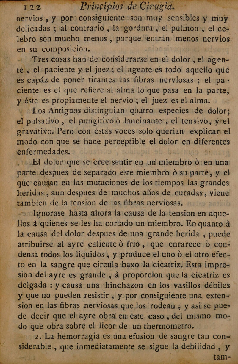 ae. INE Ouran” nervios, y por) consiguiente son muy sensibles y muy delicadas ; al contrario , la gordura, el pulmon”, el ce lebro son capa menos , porque entran menos nervios en su composicion. Tres cosas han de Hodéidlará ci en-el dolor, Dl agen- te, el paciente y el juez; el agente es todo aquello que es capáz de poner tirantes las fibras nerviosas ; el pa- el pulsativo , el pungitivoo lancinante , el tensivo, y+el egravativo. Pero con estas voces solo querian explicar: el modo con que se hace perceptible el dolor en diferentes iimeca des: | UT DEl dolor que se cree sentir en un. miembro den una leamos de separado este miembro o su parte, y el que causan en las mutaciones de los tiempos las grandes heridas , aun despues de muchos años de curadas, viene nico de la tension de las fibras nerviosas. | Se Dra hasta ahora la causa de la tension en Panes la causa del dolor despues de una grande herida , puede atribuirse al ayre caliente o frio, que enrarece Ó con- densa todos.los liquidos , y produce el uno ó el otro efec- to en la sangre que circula baxo la cicatriz. Esta impre- sion del ayre es grande , dá proporcion que la cicatriz es delgada : y causa una hinchazon en los vasillos débiles y que no pueden resistir , y por consiguiente una exten= sion en las fibras nerviosas que los rodean ; y asi se pue- de decir que el ayre obra en este caso ,del mismo mo- do que :obra sobre el licor de un thermometro. 2. La hemorragia es una efusion de sangre tan con-= siderable, que: inmediatamente se sigue la debilidad , y