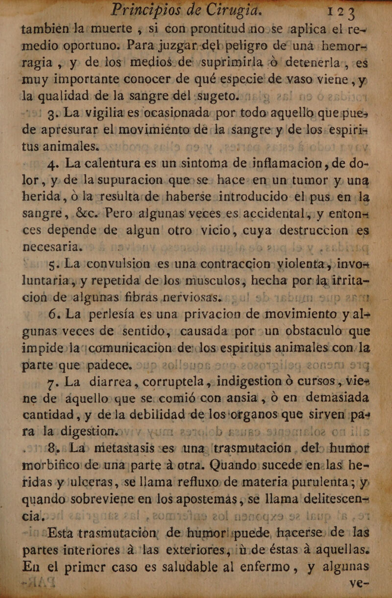 también Jasmuerte ; si con apta je nose . le. ses re= medio oportuno. Para juzgar «deb peligro de uná :bemor= ragia , y de los: medios-de' suprimirla . 0 detenerla:, es muy importante conocer de qué especie! de vaso viene, y la qualidad: de la sangre del :sugeto. | : 3 La vigilia es ocasionada: por todo pp que pues de apresurar el movimiénto de la sangre y de los: estu tus animales. | , 4. La calentura es un sintoma de inflamacion, de do- lor, y. de la supuracion quese. hace: en un tumor y. una herida, o la resulta:de haberse introducido el: pus. en: la ces depende de algun otro vicio, cuya reacia es 5. La convulsion :es:una dio hi siglas 10VOs luntaria, y repetida de los: musculos; hecha O» la: ifrita- gunas veces de sentido, causada por un obstaculo que 7. La diarrea, corruptela indigestion $ cursos, -vies ne de áquello que se: comió:con ansia , 0 en demasiada cantidad, y dela eRbinERO de dei ARA ARS siryen ca ra) das digestiqitov:v. un a9ralob 4248 slos on 1 ::S.. La» metastasis ses: una: frasmuntación, del: humor morbifico: de una parte a otra. Quando: sucede en:las he- quando sobreviene: en ns rod se llama delitescen= cia. - 94 eol Mane X9.92 1£U : ¡Esta trasmatación: de dei puede, hacerse, lde lag En el primer caso es saludable al enfermo, y algunas pl A e. f GX . , ve-