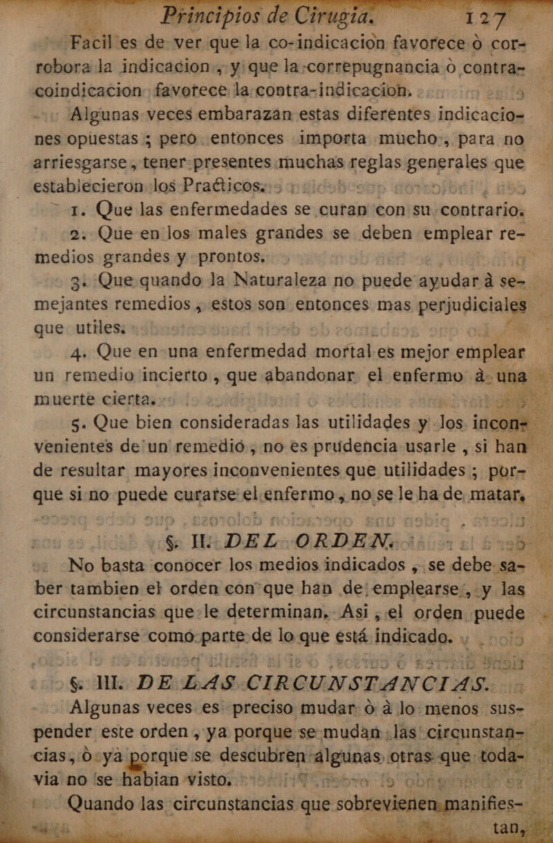 Facil” es de ver que la co-indicacion favorece ó cor- robora la indicacion., y: que la-correpugnancia o contra= Algunas veces embarazan estas diferentes indicacio- nes opuestas ; pero. entonces importa mucho, para no arriesgarse, tener. presentes iiuchajs cia Bsopre ls que establecieron los Praéticos. | Dibr 1. Que las enfermedades se curan con su contrario, | 2. Que en los males grandes se deben emplear re- medios grandes y prontos, 3. Que quando la Naturaleza no puede ayudar á d se= mejantes remedios , estos son entonces mas prgupictalgs | que utiles. | 4. Que en- una enfermedad mortales mejor emplear un remedio incierto , que abandonar el enfermo duna muerte cierta. &gt;. E: 3 5. Que bien consideradas las utilidades y los incon= venientes de'un' remedió, no es prudencia usarle , si han de resultar mayores inconvenientes que utilidades ; por- que si no ESpoe curafse: ved Enfermo, no se le ha de matar, 5 Mio DEL ORDEN. 000000 Ed No basta conocer los medios indicados ,.se debe sa= ber tambien el orden conque han de: emplearse, y las circunstancias que-le determinan, Asi ,el orden puede considerarse como: hoc de lo que está indicado. noia 13913 $ ML DE: LAS. CIRCUNSTANCIAS. E Algunas veces es preciso mudar ó ad Jo: menos sus- pender este orden , ya porque se. mudan «las circunstan= ce cias,:0:ya porque:se descubren alguaso otras que: toda- Pes viano (se-habian Visto 2000 T Ebro lo Obagon pes, Quando las circunstancias que sobrevienen maniñies- de