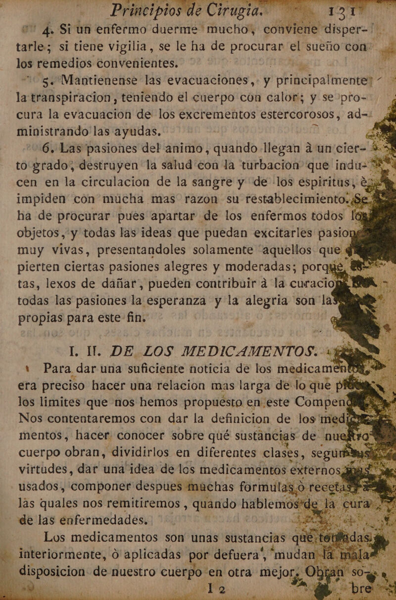 * 4. Si un enfermo duerme mucho, conviene e disper=/. cele: si tiene vigilia, se le ha de procurar el sueño con: A los pelitos convenientes. te 5. Wantienense las evacuaciones,- y 'principaltnente]- 3 la transpiracion, teniendo el cuerpo con calor; y se pro=. ¿ cura la evacuación de los excrementos estercorosos, ad=: ministrando las ayudas. 6. Las pasiones del animo, quando llegan a un cler- 44 to grado, pois a la salud con la turbación que 7 ent ha de procurar pues ea de los enfermos todas E objetos,'y todas las ideas que puedan excitarles pasiong muy vivas, presentandoles solamente “aquellos que q pierten ciertas pasiones alegres y moderadas; porque, 1 tas, lexos de dañar, pueden contribuir á la curacioW E todas las pasiones la esperanza y la alegría 'son la a bi para este fin. EE DE LOS MEDICAMENTOS.. ds Jn ' Para dar una suficiente noticia de los medicamer a era preciso hacer una relacion mas larga de: lo que pf los limites que nos hemos propuesto en. este Compa mentos, Haces conocer sobre qué sustáncias de. nu cuerpo obran, «dividirlos en diferentes clases, segur &gt;&gt; virtudes, dar una idea de los medicamentos externos, usados, componer despues muchas formulas a. las quales nos remitiremos , quando hablemos de las enfermedades. | 4 | Los medicamentos son unas sustancias quí - interiormente, O aplicadas por defuera”, “mudan | - disposicion de nuestro cuerpo en otra sacos 1 2 ! É y A &gt; . Jl dar A ds ANA A A O A AAA